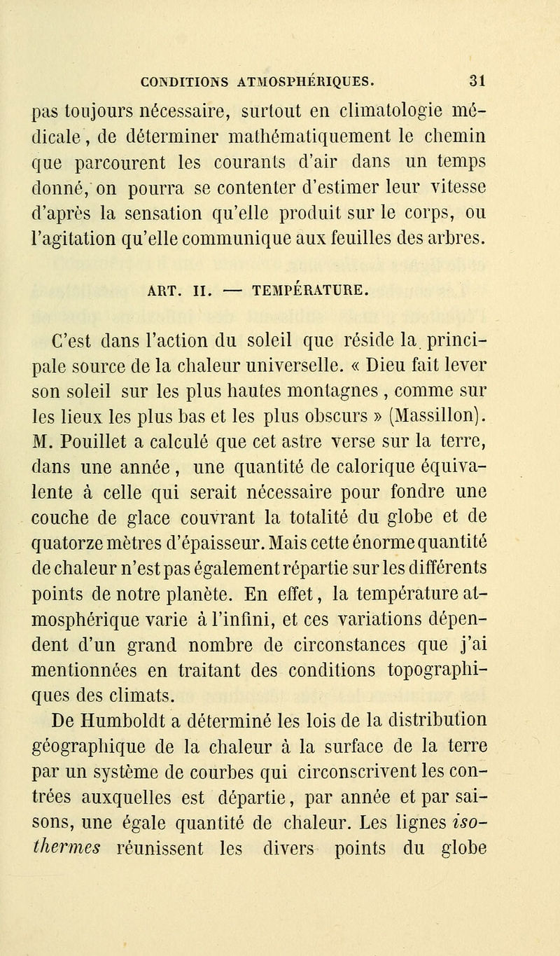 pas toujours nécessaire, surtout en climatologie mé- dicale, de déterminer mathématiquement le chemin que parcourent les courants d'air dans un temps donné, on pourra se contenter d'estimer leur vitesse d'après la sensation qu'elle produit sur le corps, ou l'agitation qu'elle communique aux feuilles des arbres. ART. II. — TEMPÉRATURE. C'est dans l'action du soleil que réside la. princi- pale source de la chaleur universelle. « Dieu fait lever son soleil sur les plus hautes montagnes, comme sur les lieux les plus bas et les plus obscurs y> (Massillon]. M. Pouillet a calculé que cet astre verse sur la terre, dans une année, une quantité de calorique équiva- lente à celle qui serait nécessaire pour fondre une couche de glace couvrant la totalité du globe et de quatorze mètres d'épaisseur. Mais cette énorme quantité de chaleur n'est pas également répartie sur les différents points de notre planète. En effet, la température at- mosphérique varie à l'infini, et ces variations dépen- dent d'un grand nombre de circonstances que j'ai mentionnées en traitant des conditions topographi- ques des climats. De Humboldt a déterminé les lois de la distribution géographique de la chaleur à la surface de la terre par un système de courbes qui circonscrivent les con- trées auxquelles est départie, par année et par sai- sons, une égale quantité de chaleur. Les lignes iso- thermes réunissent les divers points du globe