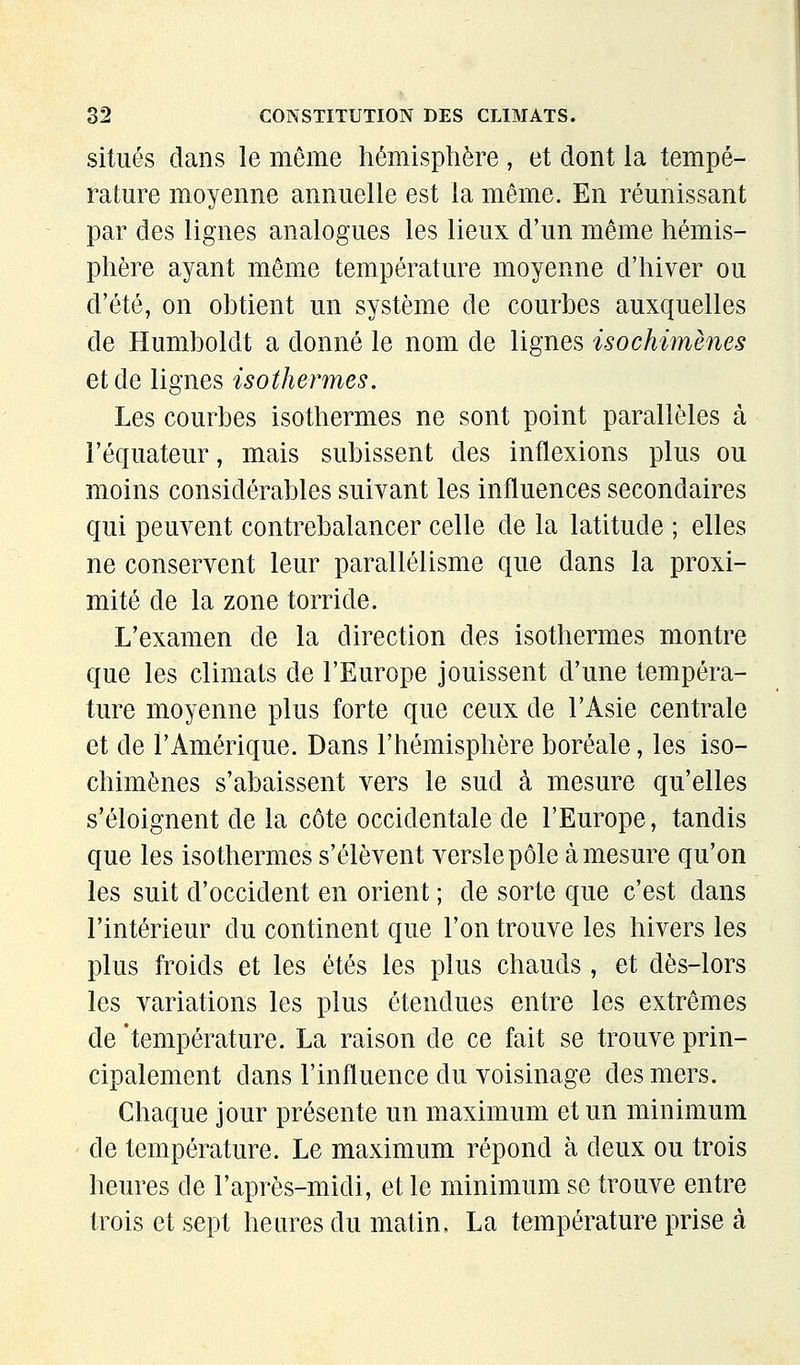 situés dans le môme hémisphère , et dont la tempé- rature moyenne annuelle est la môme. En réunissant par des lignes analogues les lieux d'un même hémis- phère ayant môme température moyenne d'hiver ou d'été, on obtient un système de courbes auxquelles de Humboldt a donné le nom de lignes isochimènes et de lignes isothermes. Les courbes isothermes ne sont point parallèles à l'équateur, mais subissent des inflexions plus ou moins considérables suivant les influences secondaires qui peuvent contrebalancer celle de la latitude ; elles ne conservent leur parallélisme que dans la proxi- mité de la zone torride. L'examen de la direction des isothermes montre que les climats de l'Europe jouissent d'une tempéra- ture moyenne plus forte que ceux de l'Asie centrale et de l'Amérique. Dans l'hémisphère boréale, les iso- chimènes s'abaissent vers le sud à mesure qu'elles s'éloignent de la côte occidentale de l'Europe, tandis que les isothermes s'élèvent versle pôle à mesure qu'on les suit d'occident en orient ; de sorte que c'est dans l'intérieur du continent que l'on trouve les hivers les plus froids et les étés les plus chauds, et dès-lors les variations les plus étendues entre les extrêmes de 'température. La raison de ce fait se trouve prin- cipalement dans l'influence du voisinage des mers. Chaque jour présente un maximum et un minimum de température. Le maximum répond à deux ou trois heures de l'après-midi, et le minimum se trouve entre trois et sept heures du matin, La température prise à