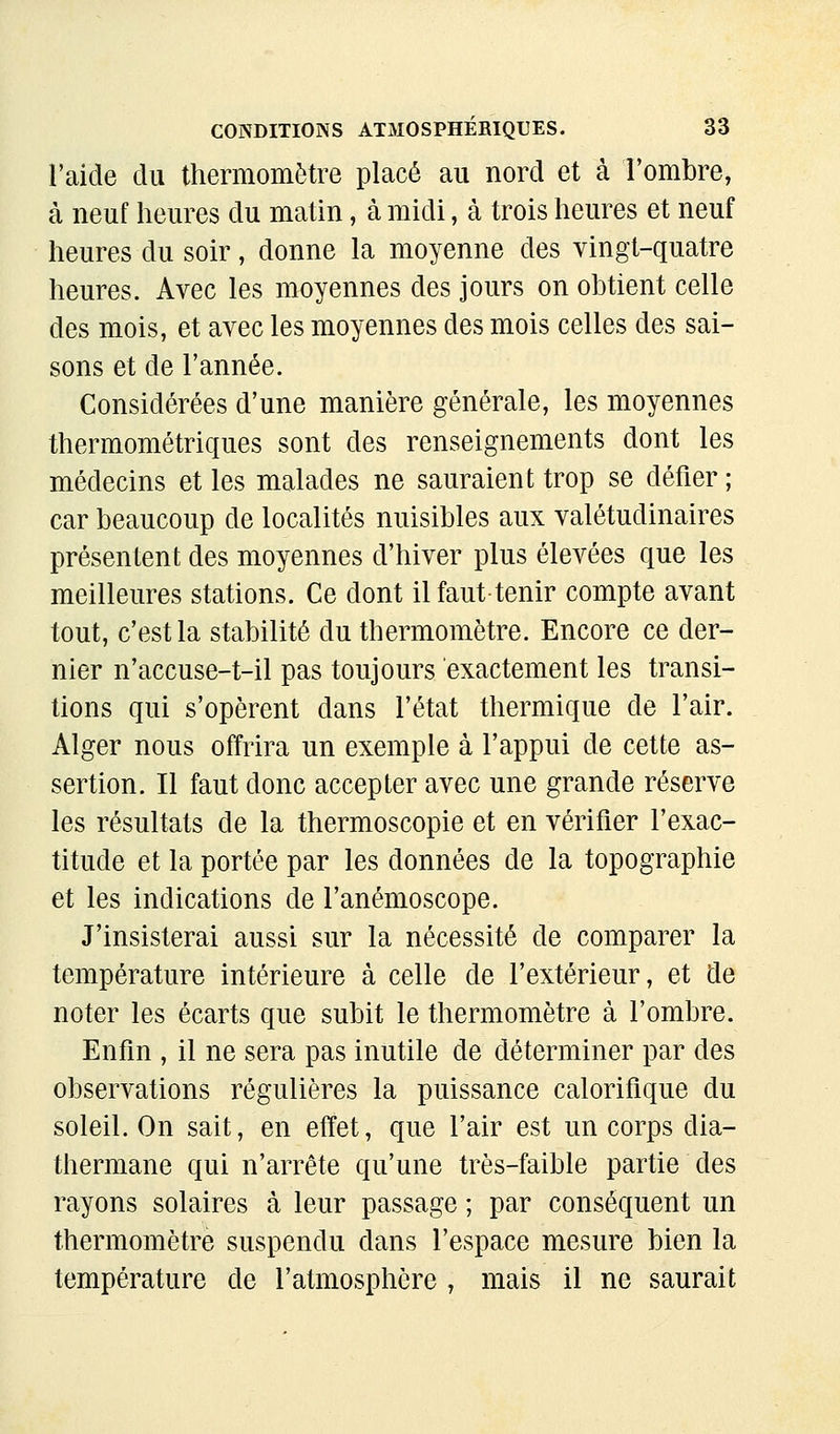 l'aide du thermomètre placé au nord et cà l'ombre, à neuf heures du matin, à midi, à trois heures et neuf heures du soir, donne la moyenne des vingt-quatre heures. Avec les moyennes des jours on obtient celle des mois, et avec les moyennes des mois celles des sai- sons et de l'année. Considérées d'une manière générale, les moyennes thermométriques sont des renseignements dont les médecins et les malades ne sauraient trop se défier; car beaucoup de localités nuisibles aux valétudinaires présentent des moyennes d'hiver plus élevées que les meilleures stations. Ce dont il faut tenir compte avant tout, c'est la stabilité du thermomètre. Encore ce der- nier n'accuse-t-il pas toujours exactement les transi- tions qui s'opèrent dans l'état thermique de l'air. Alger nous offrira un exemple à l'appui de cette as- sertion. Il faut donc accepter avec une grande réserve les résultats de la thermoscopie et en vérifier l'exac- titude et la portée par les données de la topographie et les indications de l'anémoscope. J'insisterai aussi sur la nécessité de comparer la température intérieure à celle de l'extérieur, et de noter les écarts que subit le thermomètre à l'ombre. Enfin , il ne sera pas inutile de déterminer par des observations régulières la puissance calorifique du soleil. On sait, en effet, que l'air est un corps dia- thermane qui n'arrête qu'une très-faible partie des rayons solaires à leur passage ; par conséquent un thermomètre suspendu dans l'espace mesure bien la température de l'atmosphère , mais il ne saurait