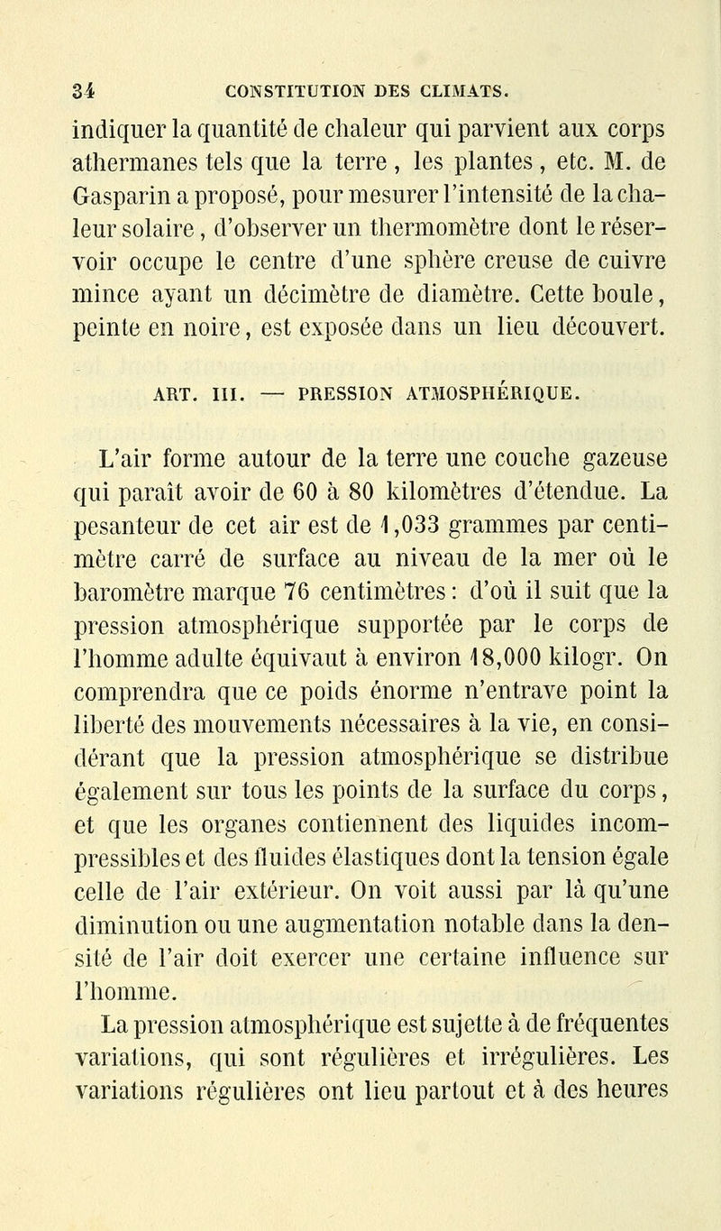 indiquer la quantité de chaleur qui parvient aux corps athermanes tels que la terre, les plantes, etc. M. de Gasparin a proposé, pour mesurer l'intensité de la cha- leur solaire, d'observer un thermomètre dont le réser- voir occupe le centre d'une sphère creuse de cuivre mince ayant un décimètre de diamètre. Cette boule, peinte en noire, est exposée dans un lieu découvert. ART. m. — PRESSION ATMOSPHERIQUE. L'air forme autour de la terre une couche gazeuse qui paraît avoir de 60 à 80 kilomètres d'étendue. La pesanteur de cet air est de 1,033 grammes par centi- mètre carré de surface au niveau de la mer où le baromètre marque 76 centimètres : d'où il suit que la pression atmosphérique supportée par le corps de l'homme adulte équivaut à environ 18,000 kilogr. On comprendra que ce poids énorme n'entrave point la liberté des mouvements nécessaires à la vie, en consi- dérant que la pression atmosphérique se distribue également sur tous les points de la surface du corps, et que les organes contiennent des liquides incom- pressibles et des fluides élastiques dont la tension égale celle de l'air extérieur. On voit aussi par là qu'une diminution ou une augmentation notable dans la den- sité de l'air doit exercer une certaine influence sur l'homme. La pression atmosphérique est sujette à de fréquentes variations, qui sont régulières et irrégulières. Les variations régulières ont lieu partout et à des heures