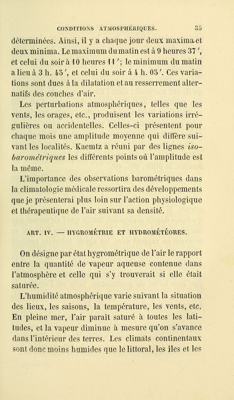 déterminées. Ainsi, il y a chaque jour deux maximeuet deux minima. Le maximum du matin est à 9 heures 37 ', et celui du soir à 10 heures i 1 ' ; le minimum du matin a lieu à 3 h. 45 ', et celui du soir à 4 h. 05 '. Ces varia- tions sont dues à la dilatation et au resserrement alter- natifs des couches d'air. Les perturbations atmosphériques, telles que les vents, les orages, etc., produisent les variations irré- gulières ou accidentelles. Celles-ci présentent pour chaque mois une amplitude moyenne qui diffère sui- vant les localités. Kaemtz a réuni par des lignes iso- barométriques les différents points où l'amplitude est la même. L'importance des observations barométriques dans la climatologie médicale ressortira des développements que je présenterai plus loin sur l'action physiologique et thérapeutique de l'air suivant sa densité. ART. IV. — HYGROMÉTRIE ET HYDROMÉTÉORES. On désigne par état hygrométrique de l'air le rapport entre la quantité de vapeur aqueuse contenue dans l'atmosphère et celle qui s'y trouverait si elle était saturée. L'humidité atmosphérique varie suivant la situation des lieux, les saisons, la température, les vents, etc. En pleine mer, l'air parait saturé à toutes les lati- tudes, et la vapeur diminue à mesure qu'on s'avance dans l'intérieur des terres. Les climats continentaux sont donc moins humides que le littoral, les îles et les