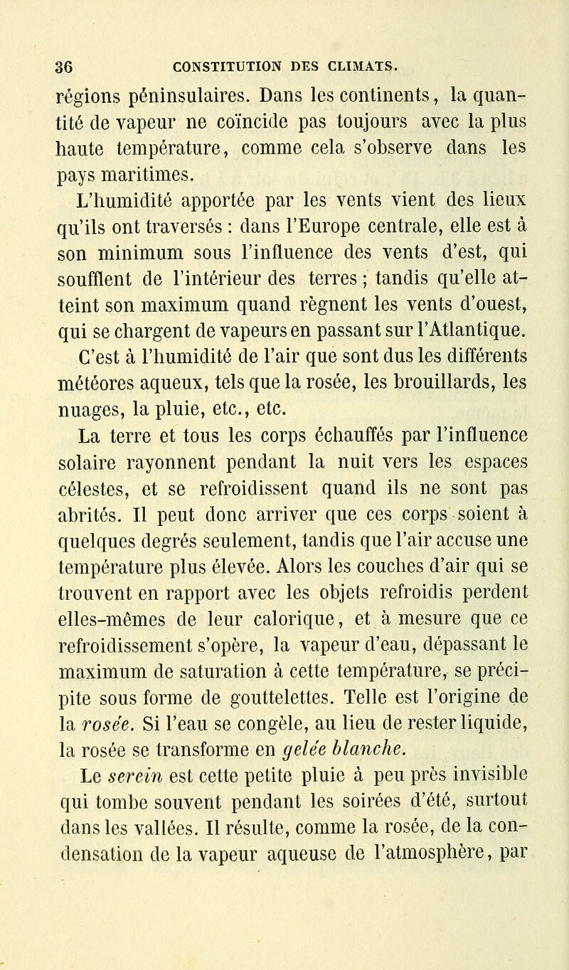 régions péninsulaires. Dans les continents, la quan- tité de vapeur ne coïncide pas toujours avec la plus haute température, comme cela s'observe dans les pays maritimes. L'humidité apportée par les vents vient des lieux qu'ils ont traversés : dans l'Europe centrale, elle est à son minimum sous l'influence des vents d'est, qui soufflent de l'intérieur des terres ; tandis qu'elle at- teint son maximum quand régnent les vents d'ouest, qui se chargent de vapeurs en passant sur l'Atlantique. C'est à l'humidité de l'air que sont dus les différents météores aqueux, tels que la rosée, les brouillards, les nuages, la pluie, etc., etc. La terre et tous les corps échauffés par l'influence solaire rayonnent pendant la nuit vers les espaces célestes, et se refroidissent quand ils ne sont pas abrités. Il peut donc arriver que ces corps soient à quelques degrés seulement, tandis que l'air accuse une température plus élevée. Alors les couches d'air qui se trouvent en rapport avec les objets refroidis perdent elles-mêmes de leur calorique, et à mesure que ce refroidissement s'opère, la vapeur d'eau, dépassant le maximum de saturation à cette température, se préci- pite sous forme de gouttelettes. Telle est l'origine de la rosée. Si l'eau se congèle, au lieu de rester liquide, la rosée se transforme en gelée blanche. Le serein est cette petite pluie à peu près invisible qui tombe souvent pendant les soirées d'été, surtout dans les vallées. Il résulte, comme la rosée, de la con- densation de la vapeur aqueuse de l'atmosphère, par
