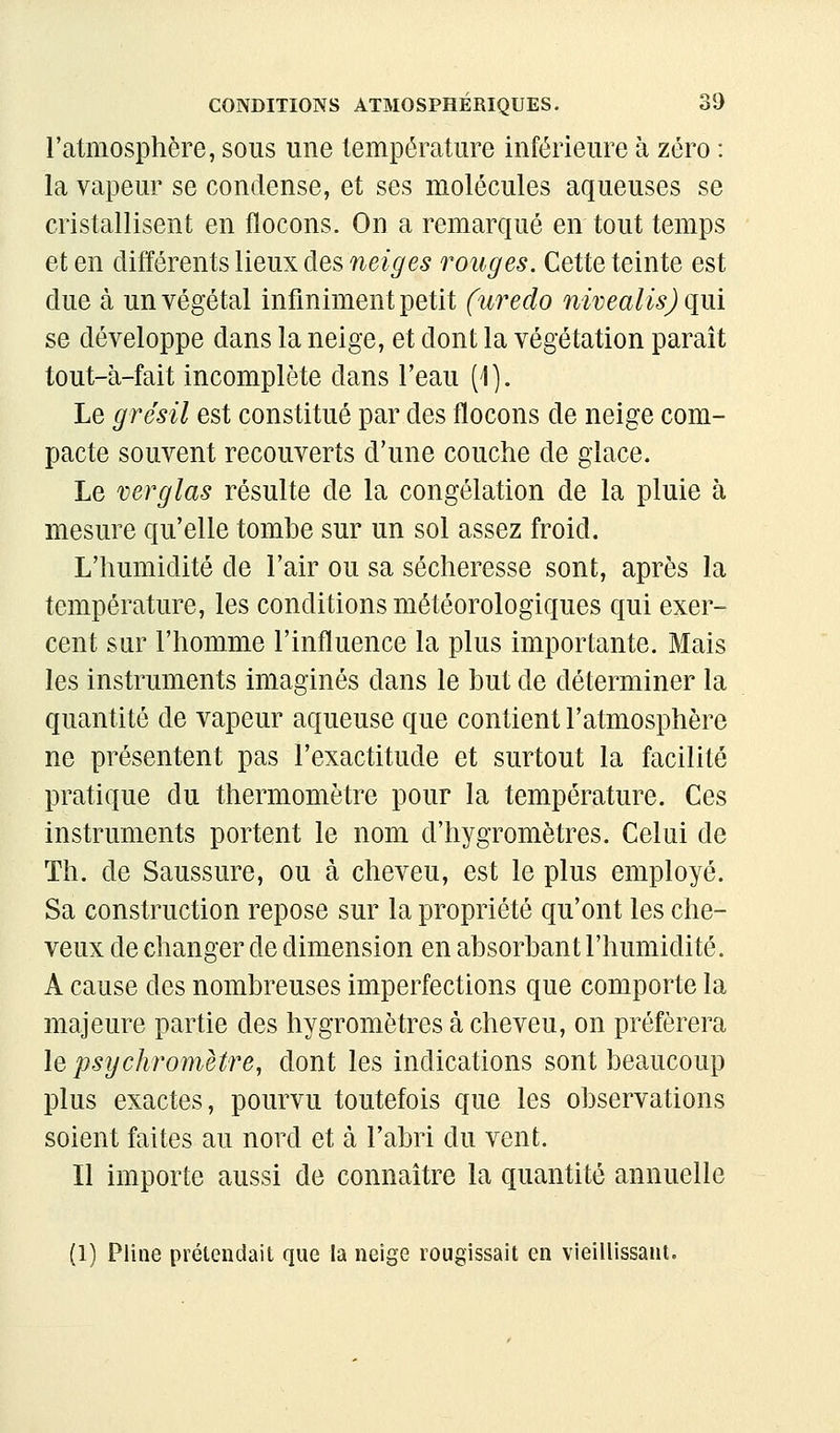 l'atmosphère, sous une température inférieure à zéro : la vapeur se condense, et ses molécules aqueuses se cristallisent en flocons. On a remarqué en tout temps et en différents lieux des neiges rouges. Cette teinte est due à un végétal infiniment petit (uredo nivealisj qui se développe dans la neige, et dont la végétation parait tout-à-fait incomplète dans l'eau (1). Le grésil est constitué par des flocons de neige com- pacte souvent recouverts d'une couche de glace. Le verglas résulte de la congélation de la pluie à mesure qu'elle tombe sur un sol assez froid. L'humidité de l'air ou sa sécheresse sont, après la température, les conditions météorologiques qui exer- cent sur l'homme l'influence la plus importante. Mais les instruments imaginés dans le but de déterminer la quantité de vapeur aqueuse que contient l'atmosphère ne présentent pas l'exactitude et surtout la facilité pratique du thermomètre pour la température. Ces instruments portent le nom d'hygromètres. Celui de Th. de Saussure, ou à cheveu, est le plus employé. Sa construction repose sur la propriété qu'ont les che- veux de changer de dimension en absorbant l'humidité. A cause des nombreuses imperfections que comporte la majeure partie des hygromètres à cheveu, on préférera lepsychromètre, dont les indications sont beaucoup plus exactes, pourvu toutefois que les observations soient faites au nord et à l'abri du vent. Il importe aussi de connaître la quantité annuelle (1) Pline prétendait que la neige rougissait en vieillissant.