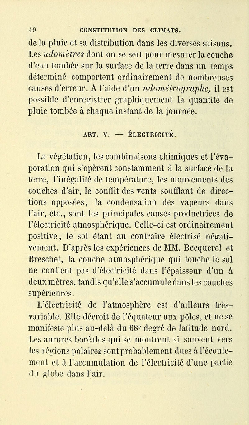 de la pluie et sa distribution dans les diverses saisons. Les udomètres dont on se sert pour mesurer la couche d'eau tombée sur la surface de la terre dans un temps déterminé comportent ordinairement de nombreuses causes d'erreur. A l'aide d'un iidométrographe, il est possible d'enregistrer graphiquement la quantité de pluie tombée à chaque instant de la journée. ART. V. — ÉLECTRICITÉ. La végétation, les combinaisons chimiques et l'éva- poration qui s'opèrent constamment à la surface de la terre, l'inégalité de température, les mouvements des couches d'air, le conflit des vents soufflant de direc- tions opposées, la condensation des vapeurs dans l'air, etc., sont les principales causes productrices de l'électricité atmosphérique. Celle-ci est ordinairement positive, le sol étant au contraire électrisé négati- vement. D'après les expériences de MM. Becquerel et Breschet, la couche atmosphérique qui touche le sol ne contient pas d'électricité dans l'épaisseur d'un à deux mètres, tandis qu'elle s'accumule dans les couches supérieures. L'électricité de l'atmosphère est d'ailleurs très- variable. Elle décroît de l'équateur aux pôles, et ne se manifeste plus au-delà du 68« degré de latitude nord. Les aurores boréales qui se montrent si souvent vers les régions polaires sont probablement dues à l'écoule- ment et à l'accumulation de l'électricité d'une partie du globe dans l'air.