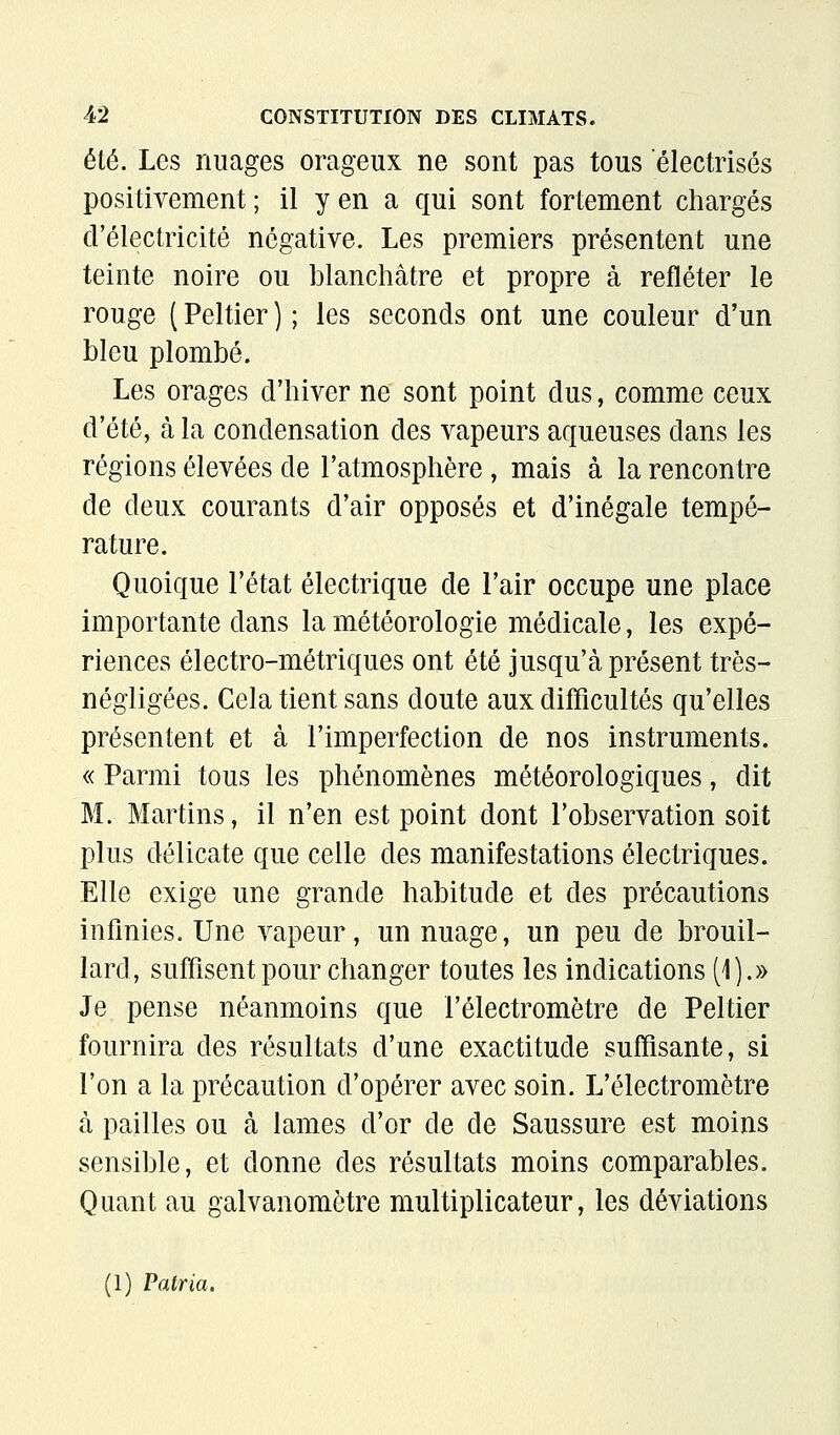 été. Les nuages orageux ne sont pas tous electrisés positivement ; il y en a qui sont fortement chargés d'électricité négative. Les premiers présentent une teinte noire ou blanchâtre et propre à refléter le rouge ( Peltier ) ; les seconds ont une couleur d'un bleu plombé. Les orages d'hiver ne sont point dus, comme ceux d'été, à la condensation des vapeurs aqueuses dans les régions élevées de l'atmosphère, mais à la rencontre de deux courants d'air opposés et d'inégale tempé- rature. Quoique l'état électrique de l'air occupe une place importante dans la météorologie médicale, les expé- riences électro-métriques ont été jusqu'à présent très- négligées. Cela tient sans doute aux difficultés qu'elles présentent et à l'imperfection de nos instruments. « Parmi tous les phénomènes météorologiques, dit M. Martins, il n'en est point dont l'observation soit plus délicate que celle des manifestations électriques. Elle exige une grande habitude et des précautions infinies. Une vapeur, un nuage, un peu de brouil- lard, suffisent pour changer toutes les indications (1).» Je pense néanmoins que l'électromètre de Peltier fournira des résultats d'une exactitude suffisante, si l'on a la précaution d'opérer avec soin. L'électromètre à pailles ou à lames d'or de de Saussure est moins sensible, et donne des résultats moins comparables. Quant au galvanomètre multiplicateur, les déviations (1) Patria.