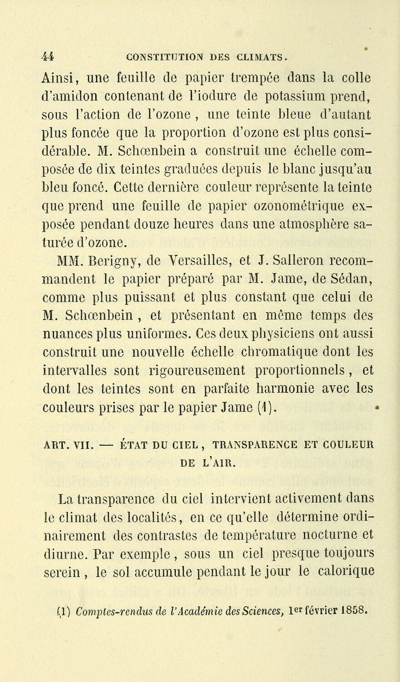 Ainsi, une feuille de papier trempée dans la colle d'amidon contenant de l'iodure de potassium prend, sous l'action de l'ozone , une teinte bleue d'autant plus foncée que la proportion d'ozone est plus consi- dérable. M. Schœnbein a construit une échelle com- posée de dix teintes graduées depuis le blanc jusqu'au bleu foncé. Cette dernière couleur représente la teinte que prend une feuille de papier ozonométrique ex- posée pendant douze heures dans une atmosphère sa- turée d'ozone. MM. Berigny, de Versailles, et J. Salleron recom- mandent le papier préparé par M. Jame, de Sedan, comme plus puissant et plus constant que celui de M. Schœnbein , et présentant en même temps des nuances plus uniformes. Ces deux physiciens ont aussi construit une nouvelle échelle chromatique dont les intervalles sont rigoureusement proportionnels, et dont les teintes sont en parfaite harmonie avec les couleurs prises par le papier Jame (1 ). * ART. VII. — ÉTAT DU CIEL , TRANSPARENCE ET COULEUR DE l'air, La transparence du ciel intervient activement dans le climat des localités, en ce qu'elle détermine ordi- nairement des contrastes de température nocturne et diurne. Par exemple, sous un ciel presque toujours serein, le sol accumule pendant le jour le calorique (1) Comptes-rendus de l'Académie des Sciences, 1er février 1858.