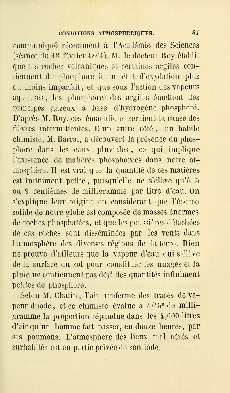 commimiqué récemment à rAcadémie des Sciences (séance du 18 février 1861), M. le docteur Roy établit que les roches volcaniques et certaines argiles con- tiennent du phosphore à un état d'oxydation plus ou moins imparfait, et que sous l'action des vapeurs aqueuses, les phosphores des argiles émettent des principes gazeux à base d'hydrogène phosphore. D'après M. Roy, ces émanations seraient la cause des fièvres intermittentes. D'un autre côté , un habile chimiste, M. Barrai, a découvert la présence du phos- phore dans les eaux pluviales, ce qui implique l'existence de matières phosphorées dans notre at- mosphère. Il est vrai que la quantité de ces matières est infiniment petite, puisqu'elle ne s'élève qu'à 5 ou 9 centièmes de milligramme par litre d'eau. On s'explique leur origine en considérant que l'écorce solide de notre globe est composée de masses énormes de roches phosphatées, et que les poussières détachées de ces roches sont disséminées par les vents dans l'atmosphère des diverses régions de la terre. Rien ne prouve d'ailleurs que la vapeur d'eau qui s'élève de la surface du sol pour constituer les nuages et la pluie ne contiennent pas déjà des quantités infiniment petites de phosphore. Selon M. Chatin, l'air renferme des traces de va- peur d'iode, et ce chimiste évalue à 1/45^ de milli- gramme la proportion répandue dans les 4,000 litres d'air qu'un homme fait passer, en douze heures, par ses poumons. L'atmosphère des lieux mal aérés et surhabités est en partie privée de son iode.