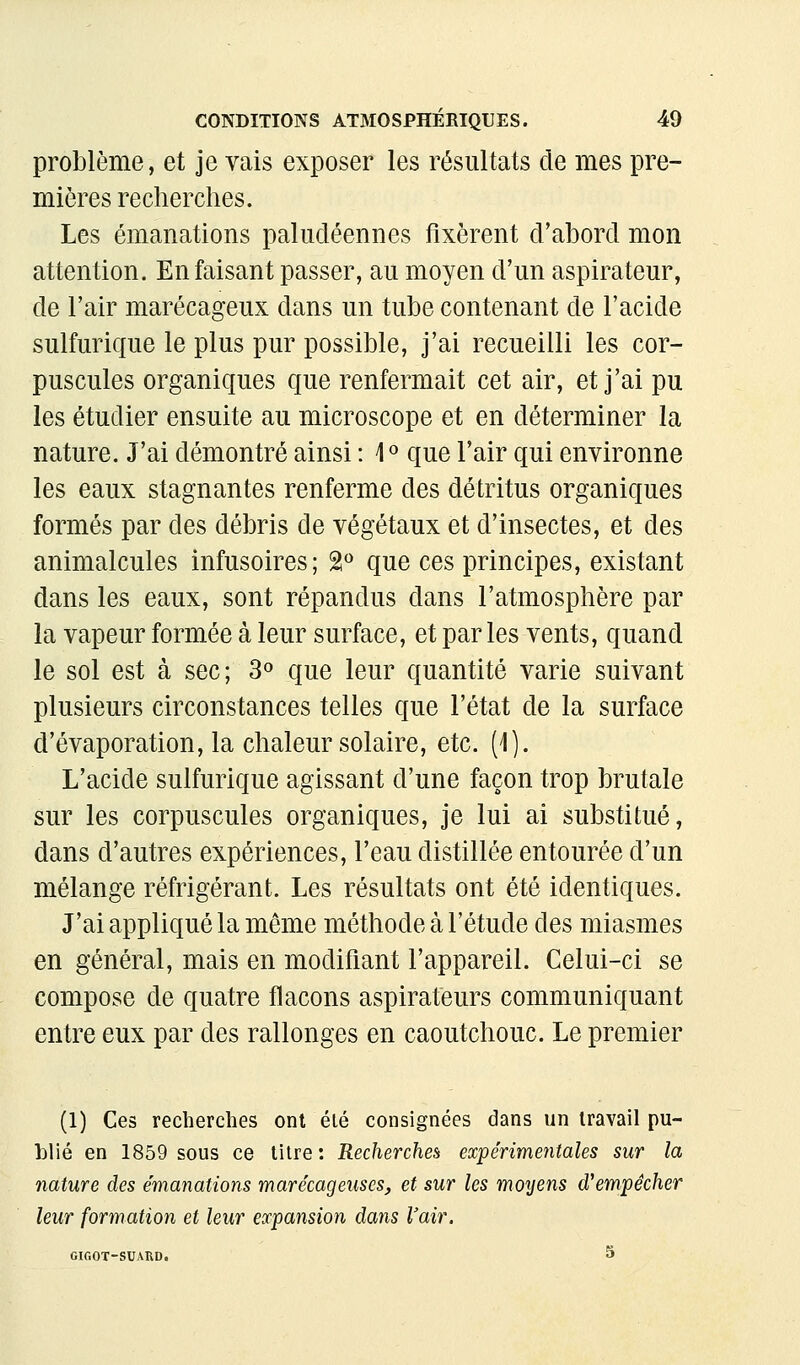 problème, et je vais exposer les résultats de mes pre- mières recherches. Les émanations paludéennes fixèrent d'ahord mon attention. En faisant passer, au moyen d'un aspirateur, de l'air marécageux dans un tube contenant de l'acide sulfurique le plus pur possible, j'ai recueilli les cor- puscules organiques que renfermait cet air, et j'ai pu les étudier ensuite au microscope et en déterminer la nature. J'ai démontré ainsi : \^ que l'air qui environne les eaux stagnantes renferme des détritus organiques formés par des débris de végétaux et d'insectes, et des animalcules infusoires; 2 que ces principes, existant dans les eaux, sont répandus dans l'atmosphère par la vapeur formée à leur surface, et parles vents, quand le sol est à sec; 3» que leur quantité varie suivant plusieurs circonstances telles que l'état de la surface d'évaporation, la chaleur solaire, etc. (1). L'acide sulfurique agissant d'une façon trop brutale sur les corpuscules organiques, je lui ai substitué, dans d'autres expériences, l'eau distillée entourée d'un mélange réfrigérant. Les résultats ont été identiques. J'ai appliqué la même méthode à l'étude des miasmes en général, mais en modifiant l'appareil. Celui-ci se compose de quatre flacons aspirateurs communiquant entre eux par des rallonges en caoutchouc. Le premier (1) Ces recherches ont élé consignées dans un travail pu- blié en 1859 sous ce litre: Recherches expérimentales sur la nature des émanations marécageuses, et sur les moyens d'empêcher leur formation et leur expansion dans l'air. GIGOT-SUARD. S