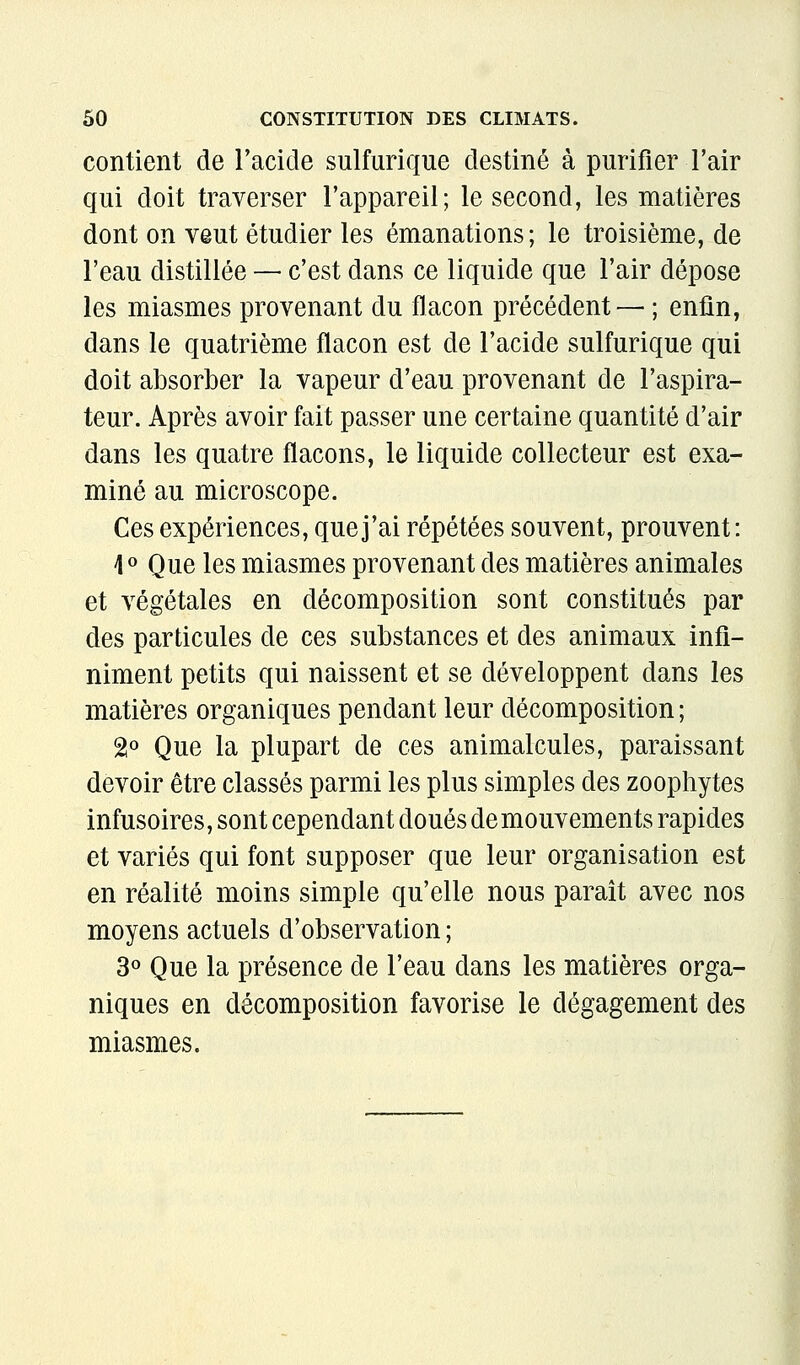 contient de Tacide sulfurique destiné à purifier l'air qui doit traverser l'appareil; le second, les matières dont on veut étudier les émanations; le troisième, de l'eau distillée — c'est dans ce liquide que l'air dépose les miasmes provenant du flacon précédent — ; enfin, dans le quatrième flacon est de l'acide sulfurique qui doit absorber la vapeur d'eau provenant de l'aspira- teur. Après avoir fait passer une certaine quantité d'air dans les quatre flacons, le liquide collecteur est exa- miné au microscope. Ces expériences, que j'ai répétées souvent, prouvent: 10 Que les miasmes provenant des matières animales et végétales en décomposition sont constitués par des particules de ces substances et des animaux infi- niment petits qui naissent et se développent dans les matières organiques pendant leur décomposition ; 2« Que la plupart de ces animalcules, paraissant devoir être classés parmi les plus simples des zoophytes infusoires, sont cependant doués de mouvements rapides et variés qui font supposer que leur organisation est en réalité moins simple qu'elle nous parait avec nos moyens actuels d'observation ; 3» Que la présence de l'eau dans les matières orga- niques en décomposition favorise le dégagement des miasmes.