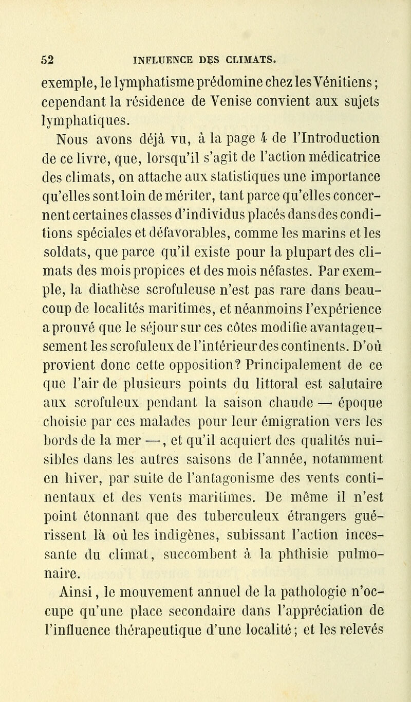 exemple, le lymphatisme prédomine chez les Vénitiens ; cependant la résidence de Venise convient aux sujets lymphatiques. Nous avons déjà vu, à la page 4 de l'Introduction de ce livre, que, lorsqu'il s'agit de l'action médicatrice des climats, on attache aux statistiques une importance qu'elles sont loin de mériter, tant parce qu'elles concer- nent certaines classes d'individus placés dans des condi- tions spéciales et défavorables, comme les marins et les soldats, que parce qu'il existe pour la plupart des cli- mats des mois propices et des mois néfastes. Par exem- ple, la diathèse scrofuleuse n'est pas rare dans beau- coup de localités maritimes, et néanmoins l'expérience aprouvé que le séjour sur ces côtes modifie avantageu- sement les scrofuleux de l'intérieur des continents. D'où provient donc cette opposition? Principalement de ce que l'air de plusieurs points du littoral est salutaire aux scrofuleux pendant la saison chaude — époque choisie par ces malades pour leur émigration vers les bords de la mer —, et qu'il acquiert des qualités nui- sibles dans les autres saisons de l'année, notamment en hiver, par suite de l'antagonisme des vents conti- nentaux et des vents maritimes. De même il n'est point étonnant que des tuberculeux étrangers gué- rissent là où les indigènes, subissant l'action inces- sante du climat, succombent à la phthisie pulmo- naire. Ainsi, le mouvement annuel de la pathologie n'oc- cupe qu'une place secondaire dans l'appréciation de l'influence thérapeutique d'une localité ; et les relevés