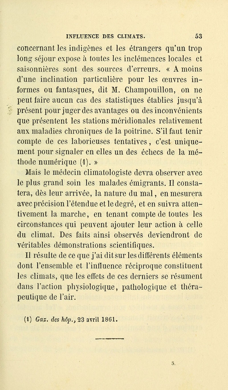 concernant les indigènes et les étrangers qu'un trop long séjour expose à toutes les inclémences locales et saisonnières sont des sources d'erreurs. « A moins d'une inclination particulière pour les œuvres in- formes ou fantasques, dit M. Champouillon, on ne peut faire aucun cas des statistiques établies jusqu'à présent pour juger des avantages ou des inconvénients que présentent les stations méridionales relativement aux maladies chroniques de la poitrine. S'il faut tenir compte de ces laborieuses tentatives, c'est unique- ment pour signaler en elles un des échecs de la mé- thode numérique (1). » Mais le médecin climatologiste devra observer avec le plus grand soin les malades émigrants. Il consta- tera, dès leur arrivée, la nature du mal, en mesurera avec précision l'étendue et le degré, et en suivra atten- tivement la marche, en tenant compte de toutes les circonstances qui peuvent ajouter leur action à celle du climat. Des faits ainsi observés deviendront de véritables démonstrations scientifiques. Il résulte de ce que j'ai dit sur les différents éléments dont l'ensemble et l'influence réciproque constituent les climats, que les effets de ces derniers se résument dans l'action physiologique, pathologique et théra- peutique de l'air. (1) Ga:s, des hôp., 23 avril 1861.