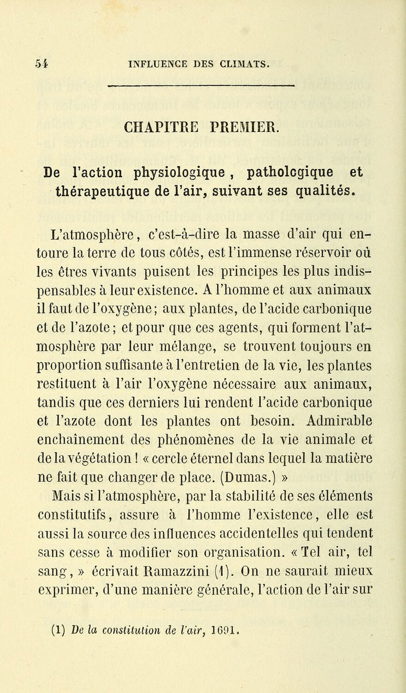 CHAPITRE PREMIER. De l'action physiologique , pathologique et thérapeutique de l'air, suivant ses qualités. L'atmosphère, c'est-à-dire la masse d'air qui en- toure la terre de tous côtés, est l'immense réservoir où les êtres vivants puisent les principes les plus indis- pensables à leur existence. A l'homme et aux animaux il faut de l'oxygène ; aux plantes, de l'acide carbonique et de l'azote; et pour que ces agents, qui forment l'at- mosphère par leur mélange, se trouvent toujours en proportion suffisante à l'entretien de la vie, les plantes restituent à l'air l'oxygène nécessaire aux animaux, tandis que ces derniers lui rendent l'acide carbonique et l'azote dont les plantes ont besoin. Admirable enchaînement des phénomènes de la vie animale et de la végétation ! « cercle éternel dans lequel la matière ne fait que changer de place. (Dumas.) » Mais si l'atmosphère, par la stabilité de ses éléments constitutifs, assure à l'homme l'existence, elle est aussi la source des influences accidentelles qui tendent sans cesse à modifier son organisation. « Tel air, tel sang, » écrivait Ramazzini (1). On ne saurait mieux exprimer, d'une manière générale, l'action de l'air sur (1) De la constitution de l'air, IGOl.