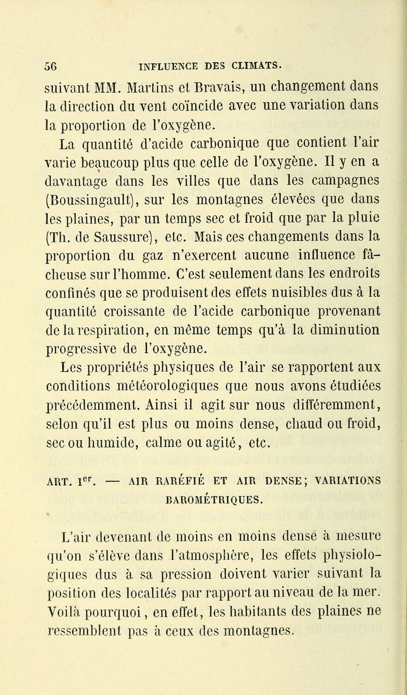 suivant MM. Martins et Bravais, un changement clans la direction du vent coïncide avec une variation dans la proportion de l'oxygène. La quantité d'acide carbonique que contient l'air varie beaucoup plus que celle de l'oxygène. Il y en a davantage dans les villes que dans les campagnes (Boussingault), sur les montagnes élevées que dans les plaines, par un temps sec et froid que par la pluie (Th. de Saussure], etc. Mais ces changements dans la proportion du gaz n'exercent aucune influence fâ- cheuse sur l'homme. C'est seulement dans les endroits confinés que se produisent des effets nuisibles dus à la quantité croissante de l'acide carbonique provenant de la respiration, en même temps qu'à la diminution progressive de l'oxygène. Les propriétés physiques de l'air se rapportent aux conditions météorologiques que nous avons étudiées précédemment. Ainsi il agit sur nous différemment, selon qu'il est plus ou moins dense, chaud ou froid, sec ou humide, calme ou agité, etc. ART. I^^ — AIR RARÉFIÉ ET AIR DENSE; VARIATIONS BAROMÉTRIQUES. L'air devenant de moins en moins dense à mesure qu'on s'élève dans l'atmosphère, les effets physiolo- giques dus à sa pression doivent varier suivant la position des localités par rapport au niveau de la mer. Voilà pourquoi, en effet, les habitants des plaines ne ressemblent pas à ceux des montagnes.