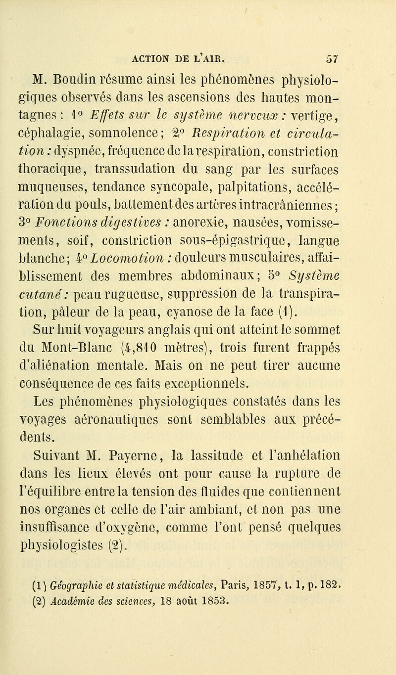 M. Boudin résume ainsi les phénomènes physiolo- giques observés clans les ascensions des hautes mon- tagnes : 1« Effets sur le système nerveux : nqvXï^q , céphalagie, somnolence ; â'' Respiration et circula- tion : dyspnée, fréquence de la respiration, constriction thoracique, transsudation du sang par les surfaces muqueuses, tendance syncopale, palpitations, accélé- ration du pouls, battement des artères intracrâniennes ; 3« Fonctions digesiives : anorexie, nausées, vomisse- ments, soif, constriction sous-épigastrique, langue blanche ; 4« Locomotion : douleurs musculaires, affai- blissement des membres abdominaux; 5« Système cutané: peau rugueuse, suppression de la transpira- tion, pâleur de la peau, cyanose de la face (1). Sur huit voyageurs anglais qui ont atteint le sommet du Mont-Blanc (4,810 mètres], trois furent frappés d'aliénation mentale. Mais on ne peut tirer aucune conséquence de ces faits exceptionnels. Les phénomènes physiologiques constatés dans les voyages aéronautiques sont semblables aux précé- dents. Suivant M. Payerne, la lassitude et l'anhélation dans les lieux élevés ont pour cause la rupture de l'équilibre entre la tension des fluides que contiennent nos organes et celle de l'air ambiant, et non pas une insuffisance d'oxygène, comme l'ont pensé quelques physiologistes (2). (1) Géographie et statistique médicales, Paris, 1857, t. 1, p. 182. (2) Académie des sciences^ 18 août 1853.