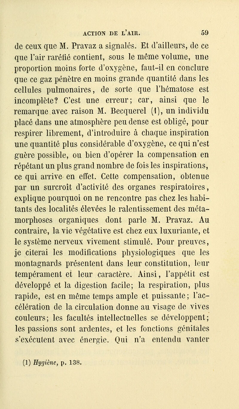 de ceux que M. Pravaz a signalés. Et d'ailleurs, de ce que l'air raréfié contient, sous le même volume, une proportion moins forte d'oxygène, faut-il en conclure que ce gaz pénètre en moins grande quantité dans les cellules pulmonaires, de sorte que l'hématose est incomplète? C'est une erreur; car, ainsi que le remarque avec raison M. Becquerel (i), un individu placé dans une atmosphère peu dense est obligé, pour respirer librement, d'introduire à chaque inspiration une quantité plus considérable d'oxygène, ce qui n'est guère possible, ou bien d'opérer la compensation en répétant un plus grand nombre de fois les inspirations, ce qui arrive en effet. Cette compensation, obtenue par un surcroît d'activité des organes respiratoires, explique pourquoi on ne rencontre pas chez les habi- tants des localités élevées le ralentissement des méta- morphoses organiques dont parle M. Pravaz. Au contraire, la vie végétative est chez eux luxuriante, et le système nerveux vivement stimulé. Pour preuves, je citerai les modifications physiologiques que les montagnards présentent dans leur constitution, leur tempérament et leur caractère. Ainsi, l'appétit est développé et la digestion facile; la respiration, plus rapide, est en même temps ample et puissante ; l'ac- célération de la circulation donne au visage de vives couleurs; les facultés intellectuelles se développent; les passions sont ardentes, et les fonctions génitales s'exécutent avec énergie. Qui n'a entendu vanter (1) Hygiène, p. 138.