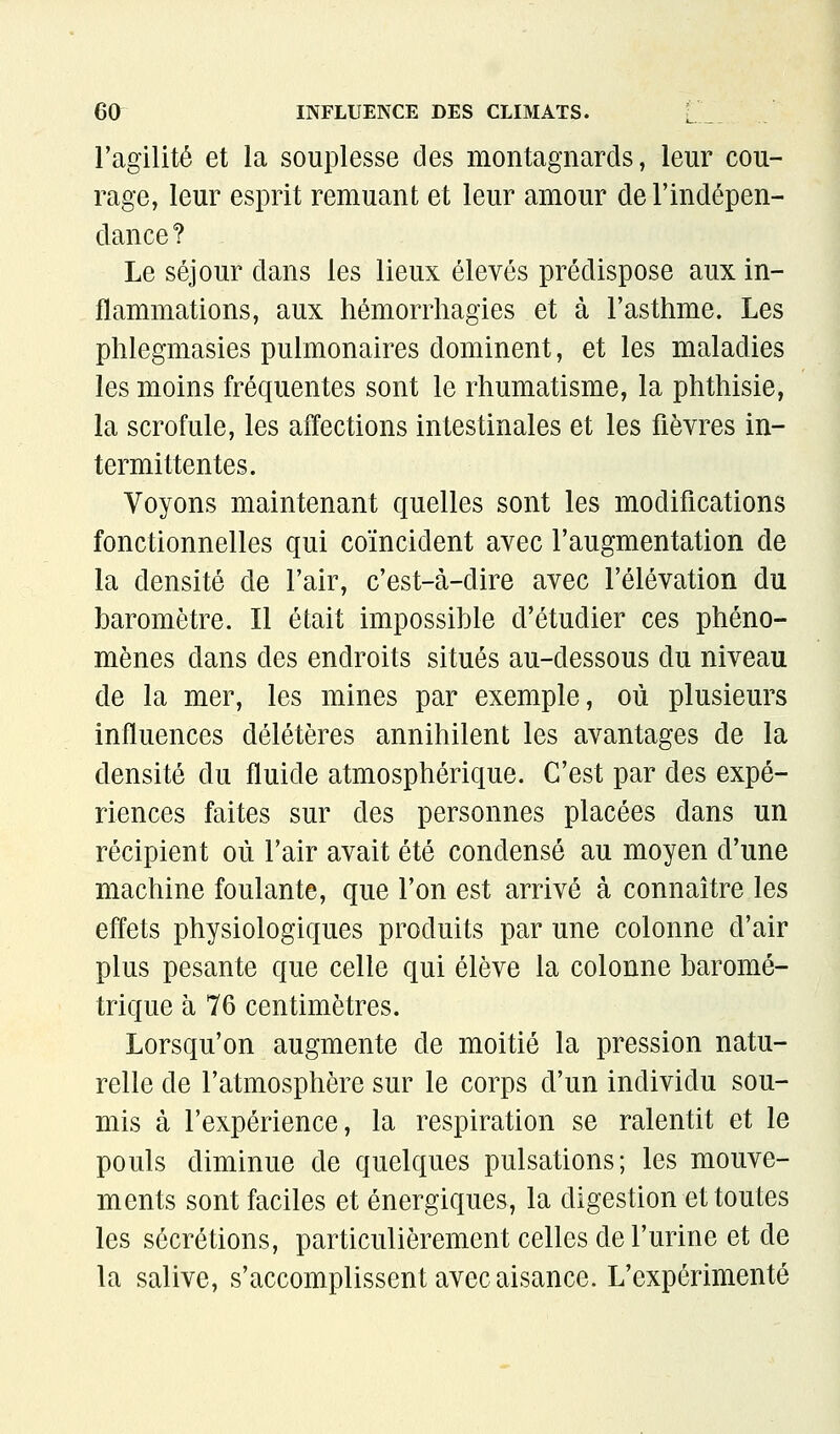 l'agilité et la souplesse des montagnards, leur cou- rage, leur esprit remuant et leur amour de l'indépen- dance? Le séjour dans les lieux élevés prédispose aux in- flammations, aux hémorrhagies et à l'asthme. Les phlegmasies pulmonaires dominent, et les maladies les moins fréquentes sont le rhumatisme, la phthisie, la scrofule, les affections intestinales et les fièvres in- termittentes. Voyons maintenant quelles sont les modifications fonctionnelles qui coïncident avec l'augmentation de la densité de l'air, c'est-à-dire avec l'élévation du baromètre. Il était impossible d'étudier ces phéno- mènes dans des endroits situés au-dessous du niveau de la mer, les mines par exemple, où plusieurs influences délétères annihilent les avantages de la densité du fluide atmosphérique. C'est par des expé- riences faites sur des personnes placées dans un récipient où l'air avait été condensé au moyen d'une machine foulante, que l'on est arrivé à connaître les effets physiologiques produits par une colonne d'air plus pesante que celle qui élève la colonne baromé- trique à 76 centimètres. Lorsqu'on augmente de moitié la pression natu- relle de l'atmosphère sur le corps d'un individu sou- mis à l'expérience, la respiration se ralentit et le pouls diminue de quelques pulsations; les mouve- ments sont faciles et énergiques, la digestion et toutes les sécrétions, particulièrement celles de l'urine et de la salive, s'accomplissent avec aisance. L'expérimenté