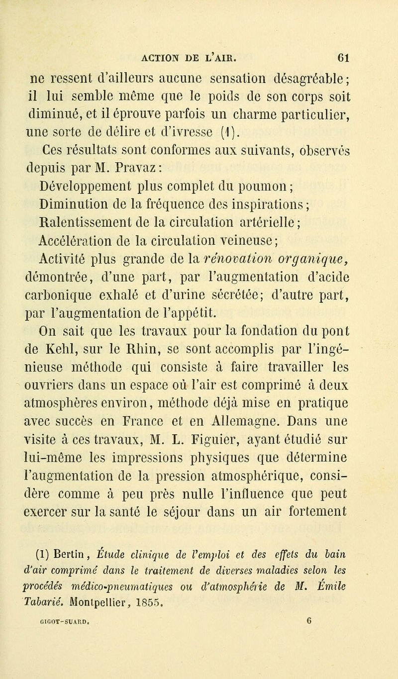 ne ressent d'ailleurs aucune sensation désagréable ; il lui semble même que le poids de son corps soit diminué, et il éprouve parfois un charme particulier, une sorte de délire et d'ivresse (1). Ces résultats sont conformes aux suivants, observés depuis par M. Pravaz : Développement plus complet du poumon ; Diminution de la fréquence des inspirations ; Ralentissement de la circulation artérielle ; Accélération de la circulation veineuse ; Activité plus grande de la rénovation organique, démontrée, d'une part, par l'augmentation d'acide carbonique exhalé et d'urine sécrétée; d'autre part, par l'augmentation de l'appétit. On sait que les travaux pour la fondation du pont de Kehl, sur le Rhin, se sont accomplis par l'ingé- nieuse méthode qui consiste à faire travailler les ouvriers dans un espace où l'air est comprimé à deux atmosphères environ, méthode déjà mise en pratique avec succès en France et en Allemagne. Dans une visite à ces travaux, M. L. Figuier, ayant étudié sur lui-même les impressions physiques que détermine l'augmentation de la pression atmosphérique, consi- dère comme à peu près nulle l'influence que peut exercer sur la santé le séjour dans un air fortement (1) Berlin, Étude clinique de Vemyloi et des effets du bain d'air comprimé dans le traitement de diverses m,aladies selon les procédés médico'pneumatiques ou d'atmosphérie de M. Emile Tabarié. Montpellier, 1855. GIGOT-SUARD. 6