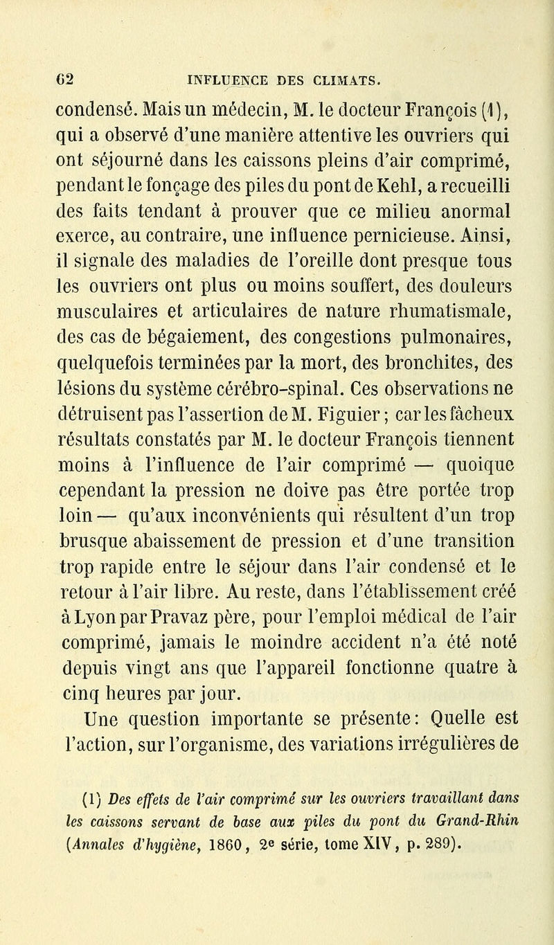 condensé. Mais un médecin, M. le docteur François (1), qui a observé d'une manière attentive les ouvriers qui ont séjourné dans les caissons pleins d'air comprimé, pendant le fonçage des piles du pont de Kehl, a recueilli des faits tendant à prouver que ce milieu anormal exerce, au contraire, une influence pernicieuse. Ainsi, il signale des maladies de l'oreille dont presque tous les ouvriers ont plus ou moins souffert, des douleurs musculaires et articulaires de nature rhumatismale, des cas de bégaiement, des congestions pulmonaires, quelquefois terminées par la mort, des bronchites, des lésions du système cérébro-spinal. Ces observations ne détruisent pas l'assertion de M. Figuier ; car les fâcheux résultats constatés par M. le docteur François tiennent moins à l'influence de l'air comprimé — quoique cependant la pression ne doive pas être portée trop loin — qu'aux inconvénients qui résultent d'un trop brusque abaissement de pression et d'une transition trop rapide entre le séjour dans l'air condensé et le retour à l'air libre. Au reste, dans l'établissement créé àLyonparPravaz père, pour l'emploi médical de l'air comprimé, jamais le moindre accident n'a été noté depuis vingt ans que l'appareil fonctionne quatre à cinq heures par jour. Une question importante se présente: Quelle est l'action, sur l'organisme, des variations irrégulières de (1) Des effets de l'air comprimé sur les ouvriers travaillant dans les caissons servant de hase aux piles du pont du Grand-Rhin [Annales d'hygiène^ 1860, 2e série, lomeXlV, p. 289).