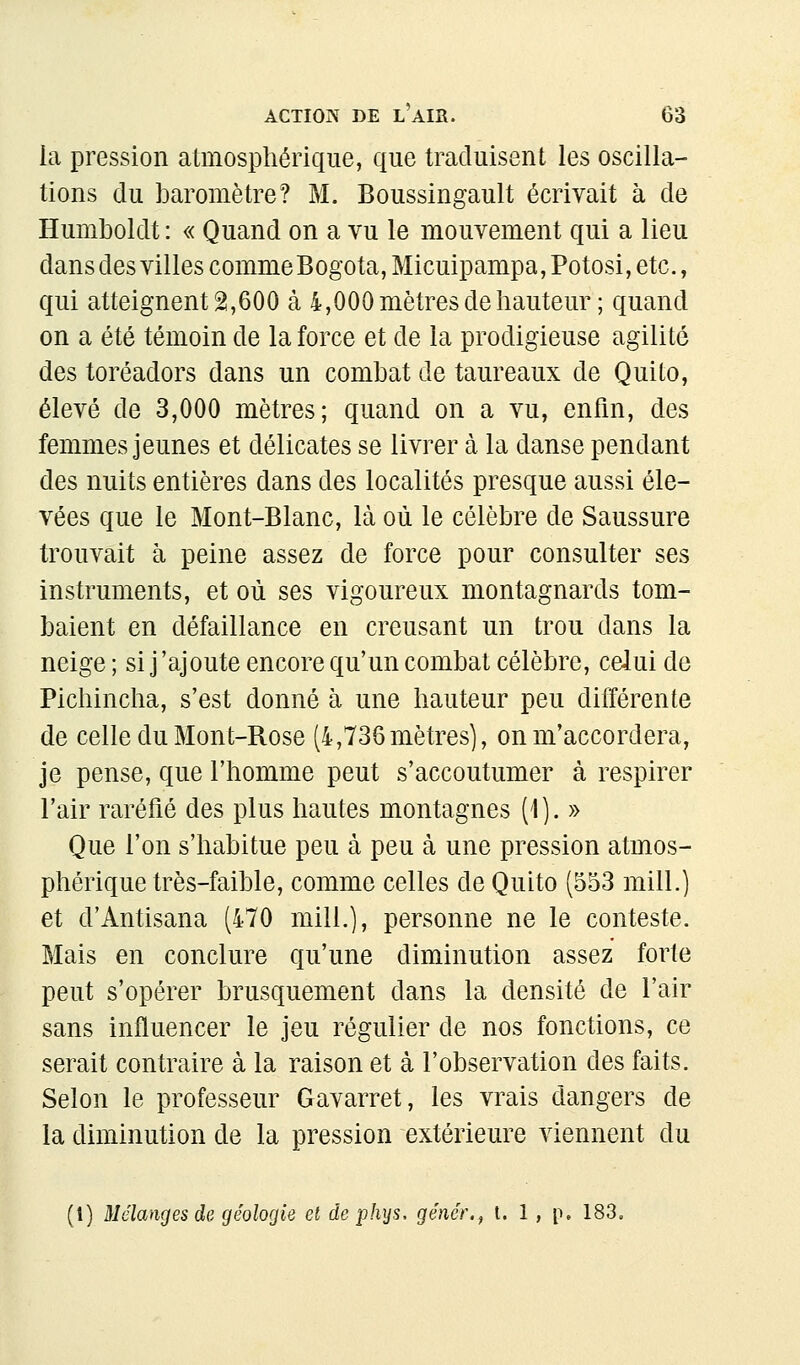 la pression atmosphérique, que traduisent les oscilla- tions du baromètre? M. Boussingault écrivait à de Humboldt : « Quand on a vu le mouvement qui a lieu dans des villes comme Bogota, Micuipampa, Potosi, etc., qui atteignent 2,600 à 4,000 mètres de hauteur ; quand on a été témoin de la force et de la prodigieuse agilité des toréadors dans un combat de taureaux de Quito, élevé de 3,000 mètres; quand on a vu, enfin, des femmes jeunes et délicates se livrer à la danse pendant des nuits entières dans des localités presque aussi éle- vées que le Mont-Blanc, là où le célèbre de Saussure trouvait à peine assez de force pour consulter ses instruments, et où ses vigoureux montagnards tom- baient en défaillance en creusant un trou dans la neige ; si j'ajoute encore qu'un combat célèbre, celui de Pichincha, s'est donné à une hauteur peu différente de celle du Mont-Rose (4,736mètres), on m'accordera, je pense, que l'homme peut s'accoutumer à respirer l'air raréfié des plus hautes montagnes (1). » Que l'on s'habitue peu à peu à une pression atmos- phérique très-faible, comme celles de Quito (553 mill.) et d'Antisana (470 mill.), personne ne le conteste. Mais en conclure qu'une diminution assez forte peut s'opérer brusquement dans la densité de l'air sans influencer le jeu régulier de nos fonctions, ce serait contraire à la raison et à l'observation des faits. Selon le professeur Gavarret, les vrais dangers de la diminution de la pression extérieure viennent du (1) Mélanges de géologie et de pJujs, génér., t. 1 , p. 183,