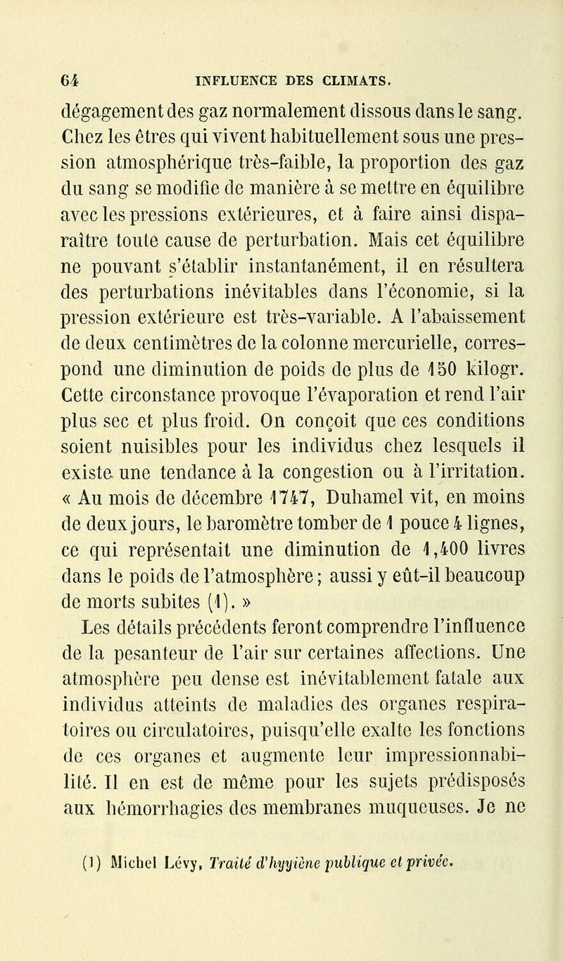 dégagement des gaz normalement dissous dans le sang. Chez les êtres qui vivent habituellement sous une pres- sion atmosphérique très-faible, la proportion des gaz du sang se modifie de manière à se mettre en équilibre avec les pressions extérieures, et à faire ainsi dispa- raître toute cause de perturbation. Mais cet équilibre ne pouvant s'établir instantanément, il en résultera des perturbations inévitables dans l'économie, si la pression extérieure est très-variable. A l'abaissement de deux centimètres de la colonne mercurielle, corres- pond une diminution de poids de plus de 150 kilogr. Cette circonstance provoque l'évaporation et rend l'air plus sec et plus froid. On conçoit que ces conditions soient nuisibles pour les individus chez lesquels il existe une tendance à la congestion ou à l'irritation. « Au mois de décembre 1747, Duhamel vit, en moins de deux jours, le baromètre tomber de 1 pouce 4 lignes, ce qui représentait une diminution de 1,400 livres dans le poids de l'atmosphère ; aussi y eût-il beaucoup de morts subites (1 ). » Les détails précédents feront comprendre l'influence de la pesanteur de l'air sur certaines affections. Une atmosphère peu dense est inévitablement fatale aux individus atteints de maladies des organes respira- toires ou circulatoires, puisqu'elle exalte les fonctions de ces organes et augmente leur impressionnabi- lité. Il en est de même pour les sujets prédisposés aux hémorrhagies des membranes muqueuses. Je ne (]) Michel Lévy, Traité d'hyyiène publique et privée.