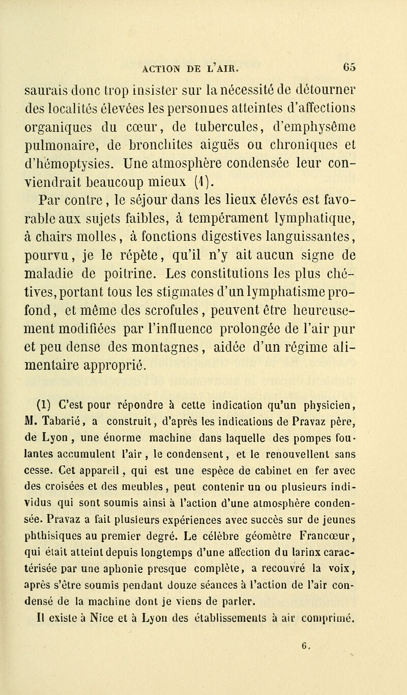 saurais donc trop insister sur la nécessité de détourner des localités élevées les personnes atteintes d'affections organiques du cœur, de tubercules, d'emphysème pulmonaire, de bronchites aiguës ou chroniques et d'hémoptysies. Une atmosphère condensée leur con- viendrait beaucoup mieux (1). Par contre, le séjour dans les lieux élevés est favo- rable aux sujets faibles, à tempérament lymphatique, à chairs molles, à fonctions digestives languissantes, pourvu, je le répète, qu'il n'y ait aucun signe de maladie de poitrine. Les constitutions les plus ché- tives, portant tous les stigmates d'un lymphatisme pro- fond , et même des scrofules, peuvent être heureuse- ment modifiées par l'influence prolongée de l'air pur et peu dense des montagnes, aidée d'un régime ali- mentaire approprié. (1) C'est pour répondre à celle indication qu'un physicien, M, Tabarié, a construit, d'après les indications de Pravaz père, de Lyon , une énorme machine dans laquelle des pompes fou- lantes accumulent l'air, le condensent, elle renouvellent sans cesse. Cet appareil, qui est une espèce de cabinet en fer avec des croisées et des meubles, peut contenir un ou plusieurs indi- vidus qui sont soumis ainsi à l'action d'une atmosphère conden- sée. Pravaz a fait plusieurs expériences avec succès sur de jeunes phthisiques au premier degré. Le célèbre géomètre Francœur, qui éiait atteint depuis longtemps d'une affection du larinx carac- térisée par une aphonie presque complète, a recouvré la voix, après s'être soumis pendant douze séances à l'action de l'air con- densé de la machine dont je viens de parler. Il existe à Nice et à Lyon des établissements à air comprimé.