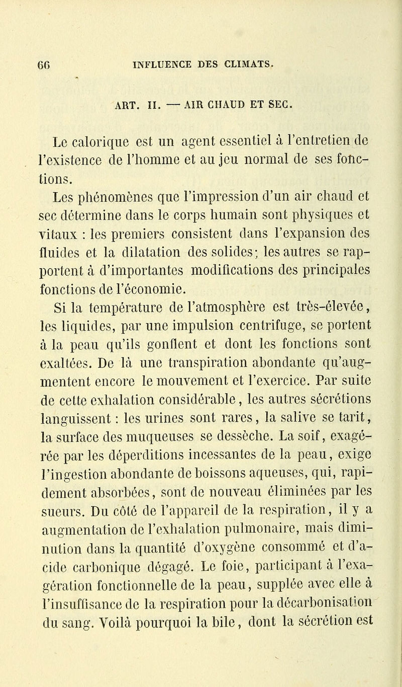 ART. II. — AIR CHAUD ET SEC. Le calorique est un agent essentiel à l'entretien de l'existence de l'homme et au jeu normal de ses fonc- tions. Les phénomènes que l'impression d'un air chaud et sec détermine dans le corps humain sont physiques et vitaux : les premiers consistent dans l'expansion des fluides et la dilatation des solides ; les autres se rap- portent à d'importantes modifications des principales fonctions de l'économie. Si la température de l'atmosphère est très-élevée, les liquides, par une impulsion centrifuge, se portent à la peau qu'ils gonflent et dont les fonctions sont exaltées. De là une transpiration abondante qu'aug- mentent encore le mouvement et l'exercice. Par suite de cette exhalation considérable, les autres sécrétions languissent : les urines sont rares, la salive se tarit, la surface des muqueuses se dessèche. La soif, exagé- rée par les déperditions incessantes de la peau, exige l'ingestion abondante de boissons aqueuses, qui, rapi- dement absorbées, sont de nouveau éliminées par les sueurs. Du côté de l'appareil de la respiration, il y a augmentation de l'exhalation pulmonaire, mais dimi- nution dans la quantité d'oxygène consommé et d'a- cide carbonique dégagé. Le foie, participant cà l'exa- gération fonctionnelle de la peau, supplée avec elle à l'insufflsance de la respiration pour la décarbonisation du sang. Voilà pourquoi la bile, dont la sécrétion est