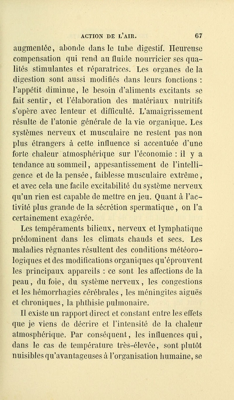 augmentée, abonde dans le tube digestif. Heureuse compensation qui rend au fluide nourricier ses qua- lités stimulantes et réparatrices. Les organes de la digestion sont aussi modifiés dans leurs fonctions : l'appétit diminue, le besoin d'aliments excitants se fait sentir, et l'élaboration des matériaux nutritifs s'opère avec lenteur et difficulté. L'amaigrissement résulte de l'atonie générale de la vie organique. Les systèmes nerveux et musculaire ne restent pas non plus étrangers à cette influence si accentuée d'une forte chaleur atmosphérique sur l'économie : il y a tendance au sommeil, appesantissement de l'intelli- gence et de la pensée, faiblesse musculaire extrême, et avec cela une facile excitabilité du système nerveux qu'un rien est capable de mettre en jeu. Quant à l'ac- tivité plus grande de la sécrétion spermatique, on l'a certainement exagérée. Les tempéraments bilieux, nerveux et lymphatique prédominent dans les climats chauds et secs. Les maladies régnantes résultent des conditions météoro- logiques et des modifications organiques qu'éprouvent les principaux appareils : ce sont les affections de la peau, du foie, du système nerveux, les congestions et les hémorrhagies cérébrales, les méningites aiguës et chroniques, la phthisie pulmonaire. Il existe un rapport direct et constant entre les effets que je viens de décrire et l'intensité de la chaleur atmosphérique. Par conséquent, les influences qui, dans le cas de température très-élevée, sont plutôt nuisibles qu'avantageuses à l'organisation humaine, se