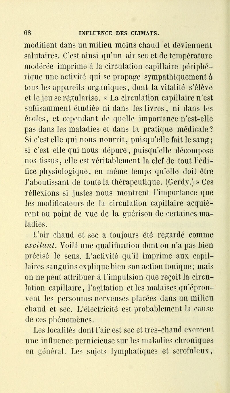 modifient dans un milieu moins chaud et deviennent salutaires. C'est ainsi qu'un air sec et de température modérée imprime cà la circulation capillaire périphé- rique une activité qui se propage sympathiquement à tous les appareils organiques, dont la vitalité s'élève et le jeu se régularise. « La circulation capillaire n'est suffisamment étudiée ni dans les livres, ni dans les écoles, et cependant de quelle importance n'est-elle pas dans les maladies et dans la pratique médicale? Si c'est elle qui nous nourrit, puisqu'elle fait le sang ; si c'est elle qui nous dépure, puisqu'elle décompose nos tissus, elle est véritablement la clef de tout l'édi- fice physiologique, en même temps qu'elle doit être l'aboutissant de toute la thérapeutique. (Gerdy.) » Ces réflexions si justes nous montrent l'importance que les modificateurs de la circulation capillaire acquiè- rent au point de vue de la guérison de certaines ma- ladies. L'air chaud et sec a toujours été regardé comme excitant. Voilà une qualification dont on n'a pas bien précisé le sens. L'activité qu'il imprime aux capil- laires sanguins explique bien son action tonique; mais on ne peut attribuer à l'impulsion que reçoit la circu- lation capillaire, l'agitation et les malaises qu'éprou- vent les personnes nerveuses placées dans un milieu chaud et sec. L'électricité est probablement la cause de ces phénomènes. Les localités dont l'air est sec et très-chaud exercent une influence pernicieuse sur les maladies chroniques en général. Les sujets lymphatiques et scrofuleux,