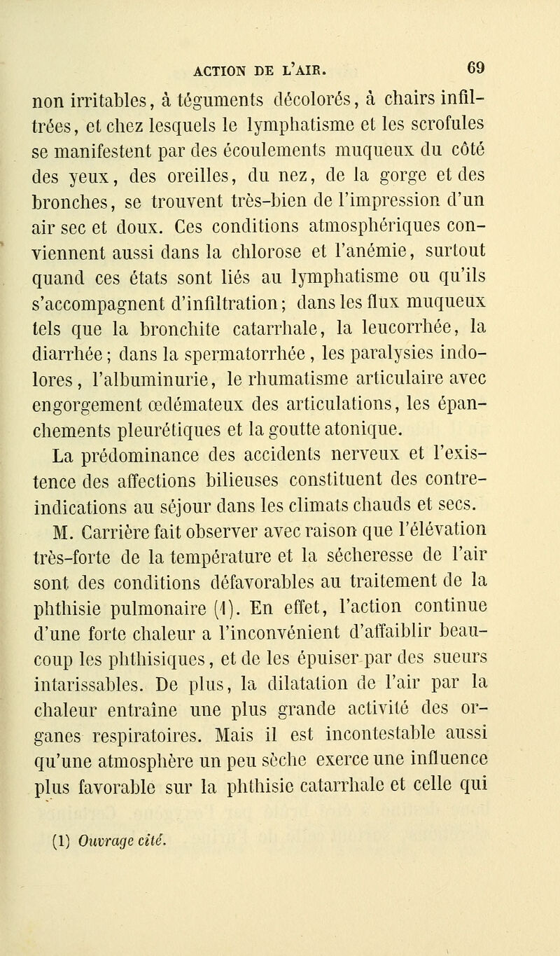 non irritables, à téguments décolorés, à chairs infil- trées , et chez lesquels le lymphatisme et les scrofules se manifestent par des écoulements muqueux du côté des yeux, des oreilles, du nez, de la gorge et des bronches, se trouvent très-bien de l'impression d'un air sec et doux. Ces conditions atmosphériques con- viennent aussi dans la chlorose et l'anémie, surtout quand ces états sont liés au lymphatisme ou qu'ils s'accompagnent d'infiltration; dans les flux muqueux tels que la bronchite catarrhale, la leucorrhée, la diarrhée ; dans la spermatorrhée, les paralysies indo- lores , l'albuminurie, le rhumatisme articulaire avec engorgement œdémateux des articulations, les épan- chements pleuré tiques et la goutte atonique. La prédominance des accidents nerveux et l'exis- tence des affections bilieuses constituent des contre- indications au séjour dans les climats chauds et secs. M. Carrière fait observer avec raison que l'élévation très-forte de la température et la sécheresse de l'air sont des conditions défavorables au traitement de la phthisie pulmonaire (1). En effet, l'action continue d'une forte chaleur a l'inconvénient d'affaiblir beau- coup les phthisiques, et de les épuiser par des sueurs intarissables. De plus, la dilatation de l'air par la chaleur entraine une plus grande activité des or- ganes respiratoires. Mais il est incontestable aussi qu'une atmosphère un peu sèche exerce une influence plus favorable sur la phthisie catarrhale et celle qui (1) Ouvrage cité.