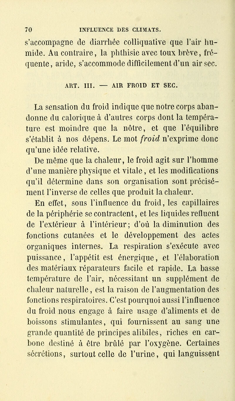 s'accompagne de diarrhée colliquative que l'air hu- mide. Au contraire, la phthisie avec toux brève, fré- quente, aride, s'accommode difficilement d'un air sec. ART. III. — AIR FROID ET SEC. La sensation du froid indique que notre corps aban- donne du calorique à d'autres corps dont la tempéra- ture est moindre que la nôtre, et que l'équilibre s'établit à nos dépens. Le mot froid n'exprime donc qu'une idée relative. De môme que la chaleur, le froid agit sur l'homme d'une manière physique et vitale, et les modifications qu'il détermine dans son organisation sont précisé- ment l'inverse de celles que produit la chaleur. En effet, sous l'influence du froid, les capillaires de la périphérie se contractent, et les liquides refluent de l'extérieur à l'intérieur ; d'où la diminution des fonctions cutanées et le développem-ent des actes organiques internes. La respiration s'exécute avec puissance, l'appétit est énergique, et l'élaboration des matériaux réparateurs facile et rapide. La basse température de l'air, nécessitant un supplément de chaleur naturelle, est la raison de l'augmentation des fonctions respiratoires. C'est pourquoi aussi l'influence du froid nous engage à faire usage d'aliments et de boissons stimulantes, qui fournissent au sang une grande quantité de principes alibiles, riches en car- bone destiné à être brûlé par l'oxygène. Certaines sécrétions, surtout celle de l'urine, qui languissent