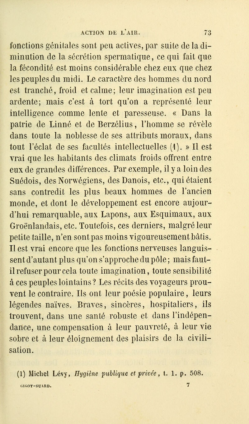 fonctions génitales sont peu actives, par suite de la di- minution de la sécrétion spermatique, ce qui fait que la fécondité est moins considérable chez eux que chez les peuples du midi. Le caractère des hommes du nord est tranché, froid et calme ; leur imagination est peu ardente; mais c'est à tort qu'on a représenté leur intelligence comme lente et paresseuse. « Dans la patrie de Linné et de Berzélius, l'homme se révèle dans toute la noblesse de ses attributs moraux, dans tout l'éclat de ses facultés intellectuelles (\). » Il est vrai que les habitants des climats froids offrent entre eux de grandes différences. Par exemple, il y a loin des Suédois, des Norwégiens, des Danois, etc., qui étaient sans contredit les plus beaux hommes de l'ancien monde, et dont le développement est encore aujour- d'hui remarquable, aux Lapons, aux Esquimaux, aux Groënlandais, etc. Toutefois, ces derniers, malgré leur petite taille, n'en sont pas moins vigoureusement bâtis. Il est vrai encore que les fonctions nerveuses languis- sent d'autant plus qu'on s'approche du pôle ; mais faut- il refuser pour cela toute imagination, toute sensibilité à ces peuples lointains ? Les récits des voyageurs prou- vent le contraire. Ils ont leur poésie populaire, leurs légendes naïves. Braves, sincères, hospitaliers, ils trouvent, dans une santé robuste et dans l'indépen- dance, une compensation à leur pauvreté, à leur vie sobre et à leur éloignement des plaisirs de la civili- sation. (1) Michel Lévy, Hygiène publique et privée, t. 1. p, 508. Oir.OT-SUARD. 7