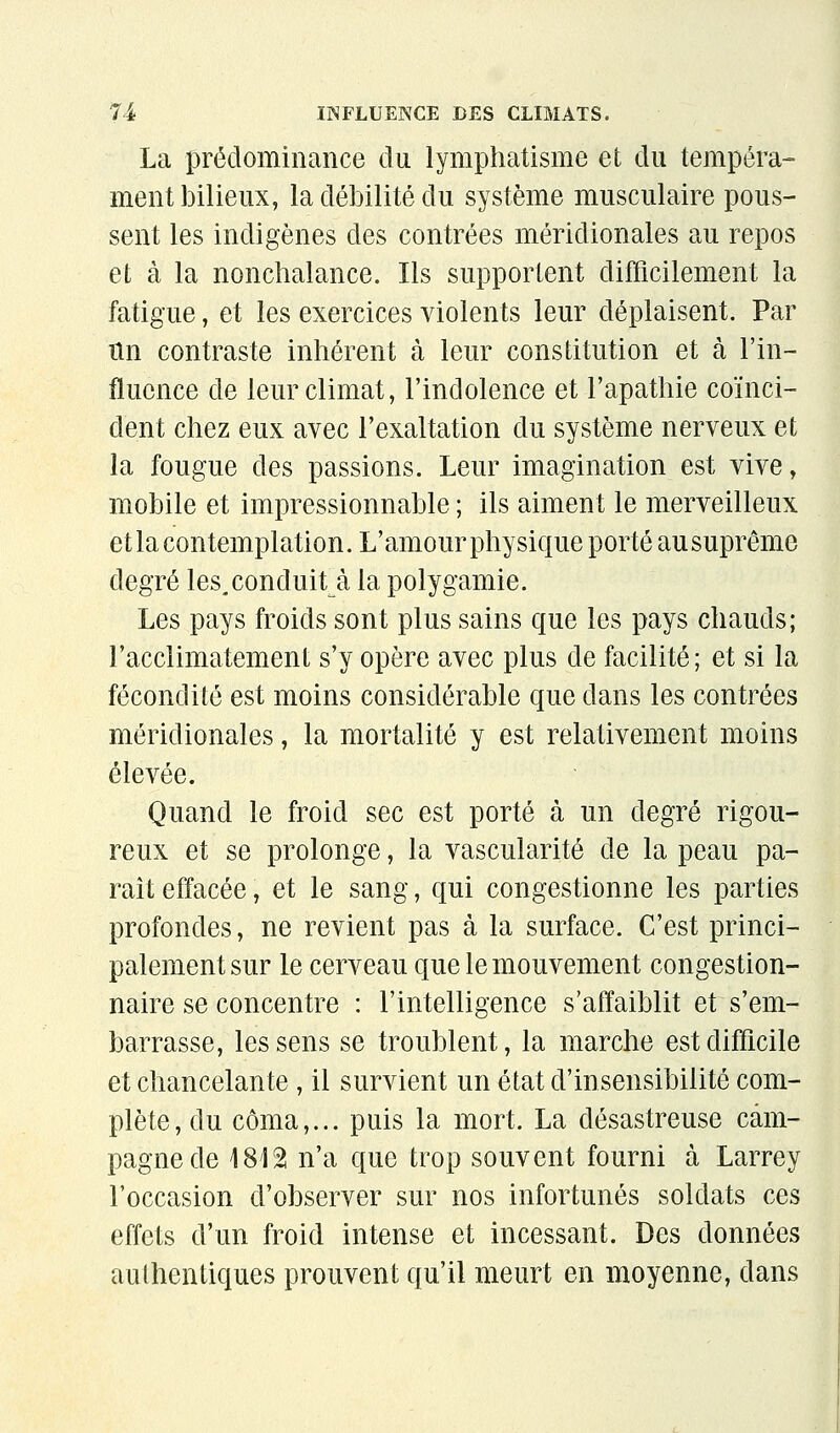 La prédominance du lymphatisme et du tempéra- ment bilieux, la débilité du système musculaire pous- sent les indigènes des contrées méridionales au repos et à la nonchalance. Ils supportent difficilement la fatigue, et les exercices violents leur déplaisent. Par tin contraste inhérent à leur constitution et à l'in- fluence de leur climat, l'indolence et l'apathie coïnci- dent chez eux avec l'exaltation du système nerveux et la fougue des passions. Leur imagination est vive, mobile et impressionnable ; ils aiment le merveilleux et la contemplation. L'amour physique porté au suprême degré les.conduit^à la polygamie. Les pays froids sont plus sains que les pays chauds; l'acclimatement s'y opère avec plus de facilité; et si la fécondité est moins considérable que dans les contrées méridionales, la mortalité y est relativement moins élevée. Quand le froid sec est porté à un degré rigou- reux et se prolonge, la vascularité de la peau pa- rait effacée, et le sang, qui congestionne les parties profondes, ne revient pas à la surface. C'est princi- palement sur le cerveau que le mouvement congestion- naire se concentre : l'intelligence s'affaiblit et s'em- barrasse, les sens se troublent, la marche est difficile et chancelante , il survient un état d'insensibilité com- plète, du coma,... puis la mort. La désastreuse cam- pagne de 181â n'a que trop souvent fourni à Larrey l'occasion d'observer sur nos infortunés soldats ces effets d'un froid intense et incessant. Des données authentiques prouvent qu'il meurt en moyenne, dans