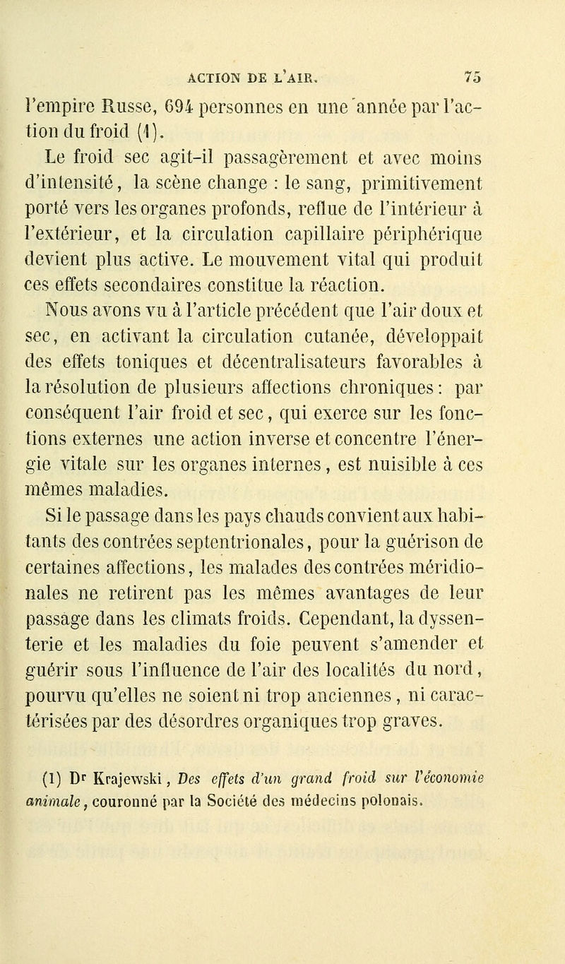 l'empire Russe, 694 personnes en une année par Tac- tion du froid (1). Le froid sec agit-il passagèrement et avec moins d'intensité, la scène change : le sang, primitivement porté vers les organes profonds, reflue de l'intérieur à l'extérieur, et la circulation capillaire périphérique devient plus active. Le mouvement vital qui produit ces effets secondaires constitue la réaction. Nous avons vu à l'article précédent que l'air doux et sec, en activant la circulation cutanée, développait des effets toniques et décentralisateurs favorables à la résolution de plusieurs affections chroniques : par conséquent l'air froid et sec, qui exerce sur les fonc- tions externes une action inverse et concentre l'éner- gie vitale sur les organes internes, est nuisible à ces mêmes maladies. Si le passage dans les pays chauds convient aux habi- tants des contrées septentrionales, pour la guérison de certaines affections, les malades des contrées méridio- nales ne retirent pas les mêmes avantages de leur passage dans les climats froids. Cependant, la dyssen- terie et les maladies du foie peuvent s'amender et guérir sous l'influence de l'air des localités du nord, pourvu qu'elles ne soient ni trop anciennes, ni carac- térisées par des désordres organiques trop graves. (1) D< Krajewski, Des effets d'un grand froid sur Ve'cononiie animale, couronné par la Société des médecins polonais.