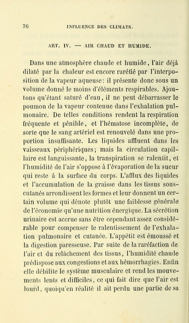 ART. IV. — AIR CHAUD ET HUMIDE. Dans une atmosphère chaude et humide, l'air déjà dilaté par la chaleur est encore raréfié par l'interpo- sition de la vapeur aqueuse : il présente donc sous un volume donné le moins d'éléments respirables. Ajou- tons qu'étant saturé d'eau, il ne peut débarrasser le poumon de la vapeur contenue dans l'exhalation pul- monaire. De telles conditions rendent la respiration fréquente et pénible, et l'hématose incomplète, de sorte que le sang artériel est renouvelé dans une pro- portion insuffisante. Les liquides affluent dans les vaisseaux périphériques; mais la circulation capil- laire est languissante, la transpiration se ralentit, et l'humidité de l'air s'oppose à l'évaporation de la sueur qui reste à la surface du corps. L'afflux des liquides et l'accumulation de la graisse dans les tissus sous- cutanés arrondissent les formes et leur donnent un cer- tain volume qui dénote plutôt une faiblesse générale de l'économie qu'une nutrition énergique. La sécrétion urinaire est accrue sans être cependant assez considé- rable pour compenser le ralentissement de l'exhala- tion pulmonaire et cutanée. L'appétit est émoussé et la digestion paresseuse. Par suite de la raréfaction de l'air et du relâchement des tissus, l'humidité chaude prédispose aux congestions et aux hémorrhagies. Enfin elle débilite le système musculaire et rend les mouve- ments lents et difficiles, ce qui fait dire que l'air est lourd, qiioiqu'en réalité il ait perdu une partie de sa