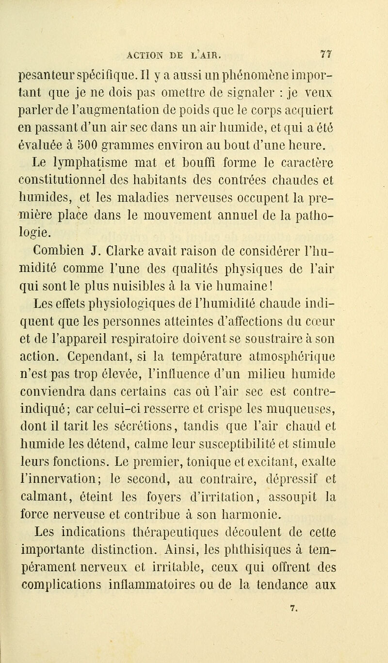 pesanteur spécifique. Il y a aussi un pliénomène impor- tant que je ne dois pas omettre de signaler : je veux parler de l'augmentation de poids que le corps acquiert en passant d'un air sec dans un air humide, et qui a été évaluée à 500 grammes environ au bout d'une heure. Le lymphatisme mat et bouffi forme le caractère constitutionnel des habitants des contrées chaudes et humides, et les maladies nerveuses occupent la pre- mière place dans le mouvement annuel de la patho- logie. Combien J. Clarke avait raison de considérer l'hu- midité comme l'une des qualités physiques de l'air qui sont le plus nuisibles à la vie humaine ! Les effets physiologiques de l'humidité chaude indi- quent que les personnes atteintes d'affections du cœur et de l'appareil respiratoire doivent se soustraire à son action. Cependant, si la température atmosphérique n'est pas trop élevée, l'influence d'un milieu humide conviendra dans certains cas où l'air sec est contre- indiqué; car celui-ci resserre et crispe les muqueuses, dont il tarit les sécrétions, tandis que l'air chaud et humide les détend, calme leur susceptibilité et stimule leurs fonctions. Le premier, tonique et excitant, exalte l'innervation; le second, au contraire, dépressif et calmant, éteint les foyers d'irritation, assoupit la force nerveuse et contribue à son harmonie. Les indications thérapeutiques découlent de cette importante distinction. Ainsi, les phthisiques à tem- pérament nerveux et irritable, ceux qui offrent des complications inflammatoires ou de la tendance aux