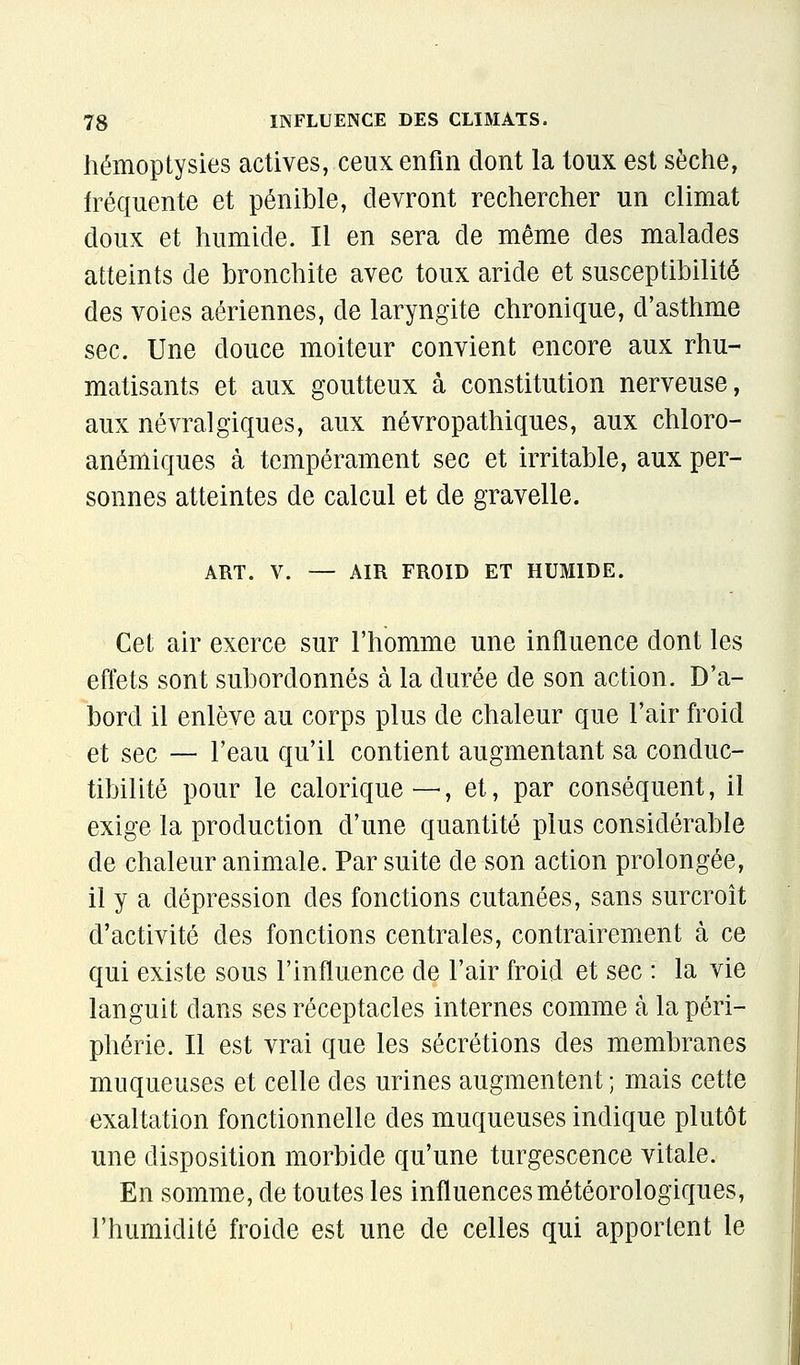 liémoptysies actives, ceux enfin dont la toux est sèche, fréquente et pénible, devront rechercher un climat doux et humide. Il en sera de même des malades atteints de bronchite avec toux aride et susceptibilité des voies aériennes, de laryngite chronique, d'asthme sec. Une douce moiteur convient encore aux rhu- matisants et aux goutteux à constitution nerveuse, aux névralgiques, aux névropathiques, aux chloro- anémiques à tempérament sec et irritable, aux per- sonnes atteintes de calcul et de gravelle. ART. V. — AIR FROID ET HUMIDE. Cet air exerce sur l'homme une influence dont les efl'ets sont subordonnés à la durée de son action. D'a- bord il enlève au corps plus de chaleur que l'air froid et sec — l'eau qu'il contient augmentant sa conduc- tibilité pour le calorique—, et, par conséquent, il exige la production d'une quantité plus considérable de chaleur animale. Par suite de son action prolongée, il y a dépression des fonctions cutanées, sans surcroît d'activité des fonctions centrales, contrairement à ce qui existe sous l'influence de l'air froid et sec : la vie languit dans ses réceptacles internes comme à la péri- phérie. Il est vrai que les sécrétions des membranes muqueuses et celle des urines augmentent; mais cette exaltation fonctionnelle des muqueuses indique plutôt une disposition morbide qu'une turgescence vitale. En somme, de toutes les influences météorologiques, l'humidité froide est une de celles qui apportent le