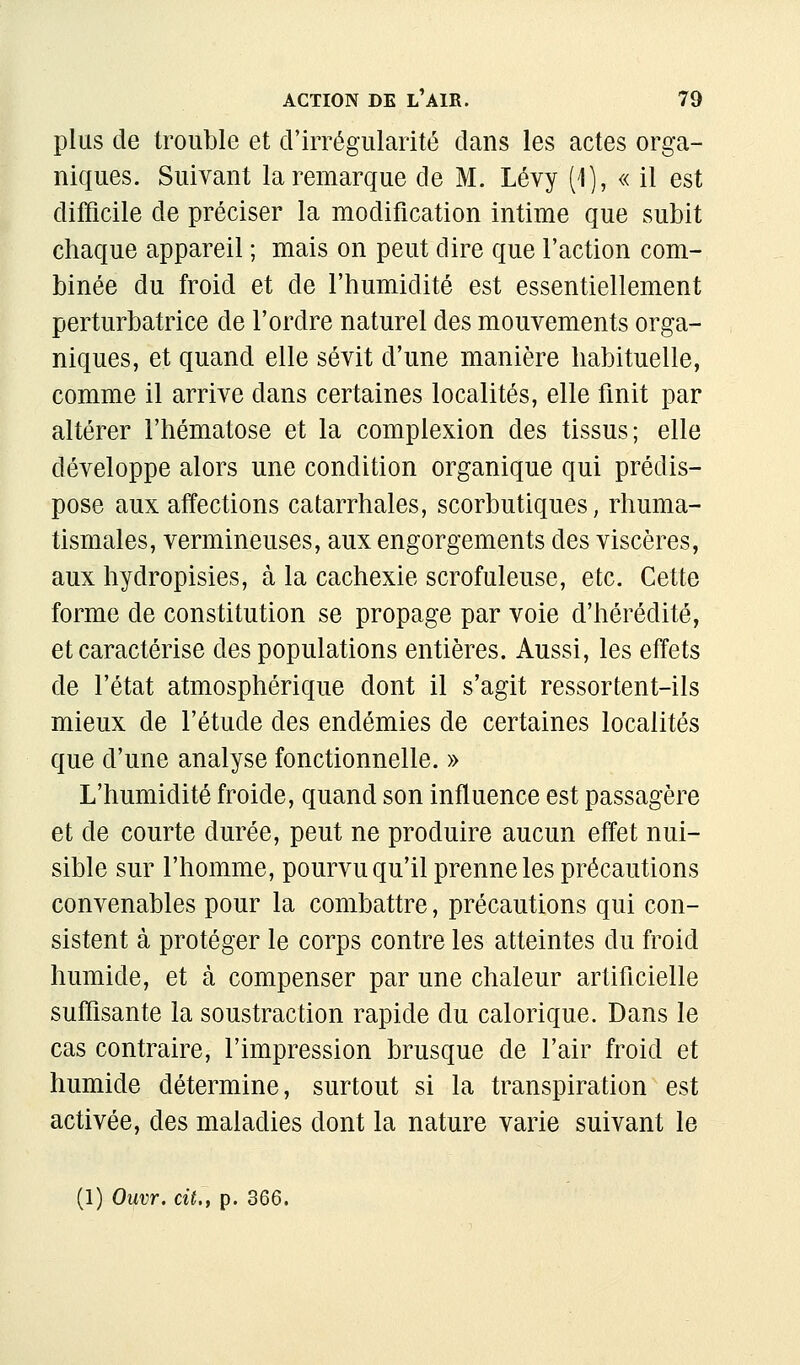 plus de trouble et d'irrégularité dans les actes orga- niques. Suivant la remarque de M. Lévy (1), « il est difficile de préciser la modification intime que subit chaque appareil ; mais on peut dire que l'action com- binée du froid et de l'humidité est essentiellement perturbatrice de l'ordre naturel des mouvements orga- niques, et quand elle sévit d'une manière habituelle, comme il arrive dans certaines localités, elle finit par altérer l'hématose et la complexion des tissus; elle développe alors une condition organique qui prédis- pose aux affections catarrhales, scorbutiques, rhuma- tismales, vermineuses, aux engorgements des viscères, aux hydropisies, à la cachexie scrofuleuse, etc. Cette forme de constitution se propage par voie d'hérédité, et caractérise des populations entières. Aussi, les effets de l'état atmosphérique dont il s'agit ressortent-ils mieux de l'étude des endémies de certaines localités que d'une analyse fonctionnelle. » L'humidité froide, quand son influence est passagère et de courte durée, peut ne produire aucun effet nui- sible sur l'homme, pourvu qu'il prenne les précautions convenables pour la combattre, précautions qui con- sistent à protéger le corps contre les atteintes du froid humide, et à compenser par une chaleur artificielle suffisante la soustraction rapide du calorique. Dans le cas contraire, l'impression brusque de l'air froid et humide détermine, surtout si la transpiration est activée, des maladies dont la nature varie suivant le (1) Ouvr. cit., p. 366.