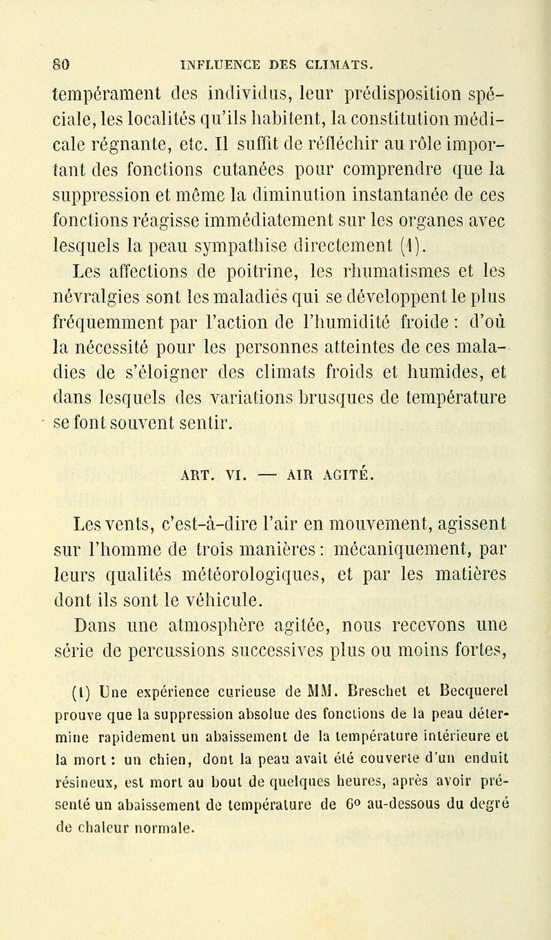 tempérament des individus, leur prédisposition spé- ciale, les localités qu'ils habitent, la constitution médi- cale régnante, etc. Il suffit de réfléchir au rôle impor- tant des fonctions cutanées pour comprendre que la suppression et même la diminution instantanée de ces fonctions réagisse immédiatement sur les organes avec lesquels la peau sympathise directement (1 ). Les affections de poitrine, les rhumatismes et les névralgies sont les maladies qui se développent le plus fréquemment par l'action de l'humidité froide : d'où la nécessité pour les personnes atteintes de ces mala- dies de s'éloigner des climats froids et humides, et dans lesquels des variations brusques de température se font souvent sentir. ART. VI. — AIR AGITÉ. Les vents, c'est-à-dire l'air en mouvement, agissent sur l'homme de trois manières : mécaniquement, par leurs qualités météorologiques, et par les matières dont ils sont le véhicule. Dans une atmosphère agitée, nous recevons une série de percussions successives plus ou moins fortes, (l) Une expérience curieuse de MM. Breschet et Becquerel prouve que la suppression absolue des fondions de la peau déter- mine rapidement un abaissement de la température intérieure et la mort : un chien, dont la peau avait été couverte d'un enduit résineux, est mort au bout de quelques heures, après avoir pré- senté un abaissement de température de 6» au-dessous du degré de chaleur normale.