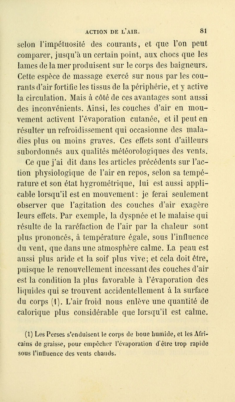 selon l'impétuosité des courants, et que l'on peut comparer, jusqu'à un certain point, aux chocs que les lames de la mer produisent sur le corps des baigneurs. Cette espèce de massage exercé sur nous par les cou- rants d'air fortifie les tissus de la périphérie, et y active la circulation. Mais à côté de ces avantages sont aussi des inconvénients. Ainsi, les couches d'air en mou- vement activent l'évaporation cutanée, et il peut en résulter un refroidissement qui occasionne des mala- dies plus ou moins graves. Ces effets sont d'ailleurs subordonnés aux qualités météorologiques des vents. Ce que j'ai dit dans les articles précédents sur l'ac- tion physiologique de l'air en repos, selon sa tempé- rature et son état hygrométrique, lui est aussi appli- cable lorsqu'il est en mouvement : je ferai seulement observer que l'agitation des couches d'air exagère leurs effets. Par exemple, la dyspnée et le malaise qui résulte de la raréfaction de l'air par la chaleur sont plus prononcés, à température égale, sous l'influence du vent, que dans une atmosphère calme. La peau est aussi plus aride et la soif plus vive; et cela doit être, puisque le renouvellement incessant des couches d'air est la condition la plus favorable à l'évaporation des liquides qui se trouvent accidentellement à la surface du corps (1). L'air froid nous enlève une quantité de calorique plus considérable que lorsqu'il est calme. (1) Les Perses s'enduisent le corps de boue humide, et les Afri- cains de graisse, pour empêcher l'évaporation d'être trop rapide sous l'influence des vents chauds.