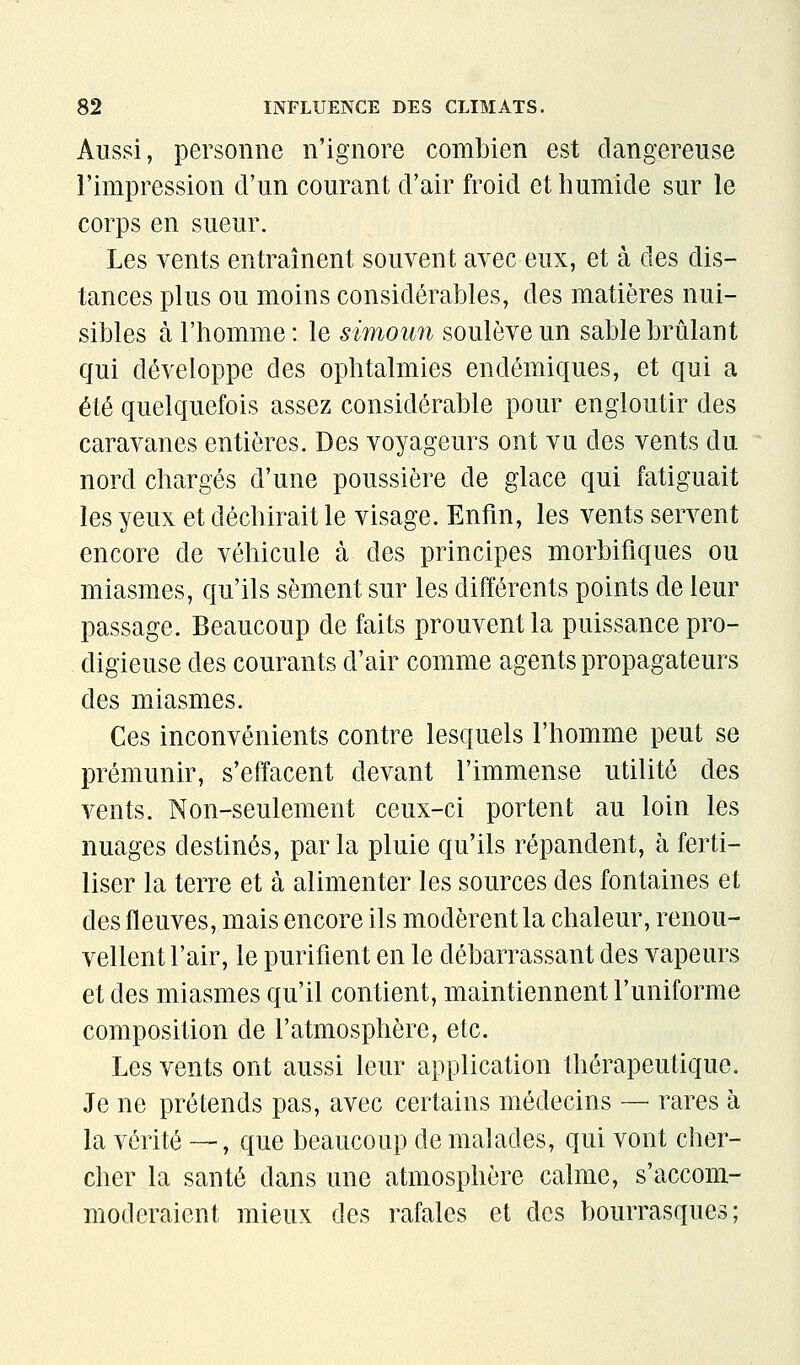 Aussi, personne n'ignore combien est dangereuse l'impression d'un courant d'air froid et humide sur le corps en sueur. Les vents entraînent souvent avec eux, et à des dis- tances plus ou moins considérables, des matières nui- sibles à l'homme : le simoun soulève un sable brûlant qui développe des ophtalmies endémiques, et qui a été quelquefois assez considérable pour engloutir des caravanes entières. Des voyageurs ont vu des vents du nord chargés d'une poussière de glace qui fatiguait les yeux et déchirait le visage. Enfin, les vents servent encore de véhicule à des principes morbifiques ou miasmes, qu'ils sèment sur les différents points de leur passage. Beaucoup de faits prouvent la puissance pro- digieuse des courants d'air comme agents propagateurs des miasmes. Ces inconvénients contre lesquels l'homme peut se prémunir, s'effacent devant l'immense utilité des vents. Non-seulement ceux-ci portent au loin les nuages destinés, parla pluie qu'ils répandent, h ferti- liser la terre et à alimenter les sources des fontaines et des fleuves, mais encore ils modèrent la chaleur, renou- vellent l'air, le purifient en le débarrassant des vapeurs et des miasmes qu'il contient, maintiennent l'uniforme composition de l'atmosphère, etc. Les vents ont aussi leur application thérapeutique. Je ne prétends pas, avec certains médecins — rares à la vérité —, que beaucoup de malades, qui vont cher- cher la santé dans une atmosphère calme, s'accom- moderaient mieux des rafales et des bourrasques;