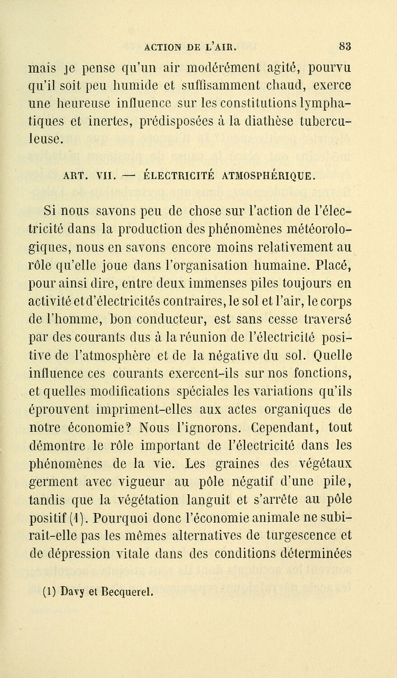 maïs je pense qu'un air modérément agité, pourvu qu'il soit peu humide et suffisamment chaud, exerce une heureuse influence sur les constitutions lympha- tiques et inertes, prédisposées à la diathèse tubercu- leuse. ART. VII. — ÉLECTRICITÉ ATMOSPHERIQUE. Si nous savons peu de chose sur l'action de l'élec- tricité dans la production des phénomènes météorolo- giques, nous en savons encore moins relativement au rôle qu'elle joue dans l'organisation humaine. Placé, pour ainsi dire, entre deux immenses piles toujours en activité et d'électricités contraires, le sol et l'air, le corps de l'homme, bon conducteur, est sans cesse traversé par des courants dus à la réunion de l'électricité posi- tive de l'atmosphère et de la négative du sol. Quelle influence ces courants exercent-ils sur nos fonctions, et quelles modifications spéciales les variations qu'ils éprouvent impriment-elles aux actes organiques de notre économie? Nous l'ignorons. Cependant, tout démontre le rôle important de l'électricité dans les phénomènes de la vie. Les graines des végétaux germent avec vigueur au pôle négatif d'une pile, tandis que la végétation languit et s'arrête au pôle positif (1). Pourquoi donc l'économie animale ne subi- rait-elle pas les mêmes alternatives de turgescence et de dépression vitale dans des conditions déterminées (1) Davy et Becquerel.