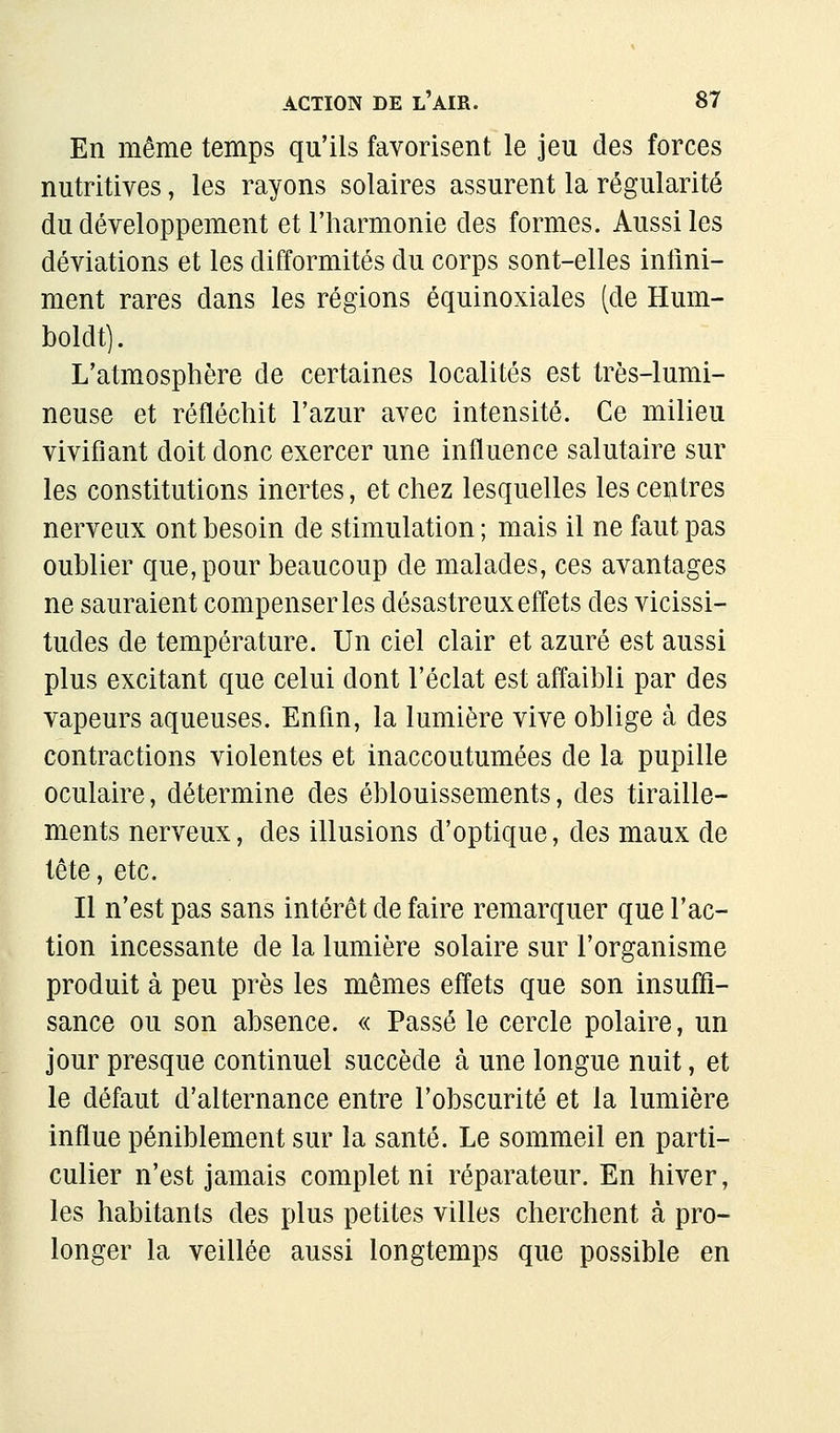 En même temps qu'ils favorisent le jeu des forces nutritives, les rayons solaires assurent la régularité du développement et l'harmonie des formes. Aussi les déviations et les difformités du corps sont-elles infini- ment rares dans les régions équinoxiales (de Hum- boldt). L'atmosphère de certaines localités est très-lumi- neuse et réfléchit l'azur avec intensité. Ce milieu vivifiant doit donc exercer une influence salutaire sur les constitutions inertes, et chez lesquelles les centres nerveux ont besoin de stimulation ; mais il ne faut pas oublier que, pour beaucoup de malades, ces avantages ne sauraient compenser les désastreux effets des vicissi- tudes de température. Un ciel clair et azuré est aussi plus excitant que celui dont l'éclat est affaibli par des vapeurs aqueuses. Enfin, la lumière vive oblige à des contractions violentes et inaccoutumées de la pupille oculaire, détermine des éblouissements, des tiraille- ments nerveux, des illusions d'optique, des maux de tête, etc. Il n'est pas sans intérêt de faire remarquer que l'ac- tion incessante de la lumière solaire sur l'organisme produit à peu près les mêmes effets que son insuffi- sance ou son absence. « Passé le cercle polaire, un jour presque continuel succède à une longue nuit, et le défaut d'alternance entre l'obscurité et la lumière influe péniblement sur la santé. Le sommeil en parti- culier n'est jamais complet ni réparateur. En hiver, les habitants des plus petites villes cherchent à pro- longer la veillée aussi longtemps que possible en