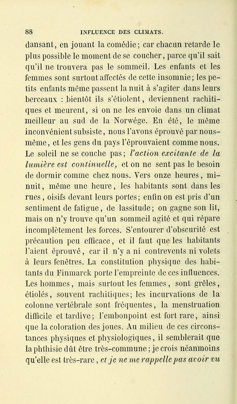 dansant, en jouant la comédie; car chacun retarde le plus possible le moment de se coucher, parce qu'il sait qu'il ne trouvera pas le sommeil. Les enfants et les femmes sont surtout affectés de cette insomnie ; les pe- tits enfants môme passent la nuit à s'agiter dans leurs berceaux : bientôt ils s'étiolent, deviennent rachiti- ques et meurent, si on ne les envoie dans un climat meilleur au sud de la Norwége. En été, le même inconvénient subsiste, nous l'avons éprouvé par nous- même, et les gens du pays l'éprouvaient comme nous. Le soleil ne se couche pas ; Uaction excitante de la lumière est continuelle, et on ne sent pas le besoin de dormir comme chez nous. Vers onze heures, mi- nuit , même une heure, les habitants sont dans les rues, oisifs devant leurs portes ; enfin on est pris d'un sentiment de fatigue, de lassitude ; on gagne son lit, mais on n'y trouve qu'un sommeil agité et qui répare incomplètement les forces. S'entourer d'obscurité est précaution peu efficace, et il faut que les habitants l'aient éprouvé, car il n'y a ni contrevents ni volets à leurs fenêtres. La constitution physique des habi- tants du Finmarck porte l'empreinte de ces influences. Les hommes, mais surtout les femmes, sont grêles, étiolés, souvent rachitiques; les incurvations de la colonne vertébrale sont fréquentes, la menstruation difficile et tardive ; l'embonpoint est fort rare, ainsi que la coloration des joues. Au milieu de ces circons- tances physiques et physiologiques, il semblerait que laphthisie dût être très-commune ; je crois néanmoins qu'elle est très-rare, et je ne me rappelle pas avoir vu