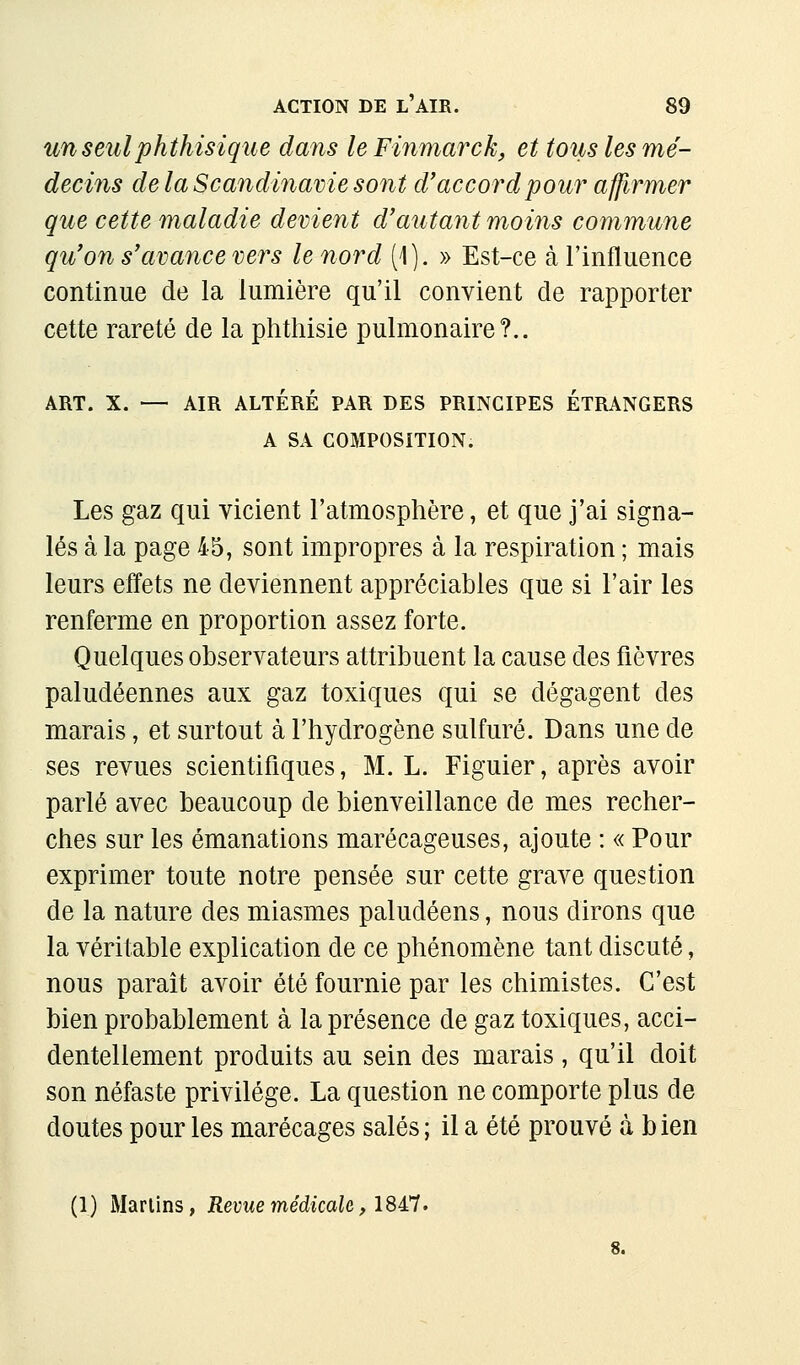 un seulphthisique dans leFinmarck, et toiis les mé- decins de la Scandinavie sont d'accord pour affirmer que cette maladie devient d'autant moins commune qu'on s'avance ver s le nord [\). » Est-ce à l'influence continue de la lumière qu'il convient de rapporter cette rareté de la phthisie pulmonaire?.. ART. X. — AIR ALTÉRÉ PAR DES PRINCIPES ÉTRANGERS A SA COMPOSITION. Les gaz qui vicient l'atmosphère, et que j'ai signa- lés à la page 45, sont impropres à la respiration ; mais leurs effets ne deviennent appréciables que si l'air les renferme en proportion assez forte. Quelques observateurs attribuent la cause des fièvres paludéennes aux gaz toxiques qui se dégagent des marais, et surtout à l'hydrogène sulfuré. Dans une de ses revues scientifiques, M. L. Figuier, après avoir parlé avec beaucoup de bienveillance de mes recher- ches sur les émanations marécageuses, ajoute : « Pour exprimer toute notre pensée sur cette grave question de la nature des miasmes paludéens, nous dirons que la véritable explication de ce phénomène tant discuté, nous paraît avoir été fournie par les chimistes. C'est bien probablement à la présence de gaz toxiques, acci- dentellement produits au sein des marais, qu'il doit son néfaste privilège. La question ne comporte plus de doutes pour les marécages salés ; il a été prouvé à b ien (1) Marlins, Reme médicaU, \M^.