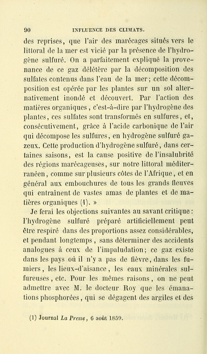 des reprises, que l'air des marécages situés vers le littoral de la mer est vicié par la présence de l'hydro- gène sulfuré. On a parfaitement expliqué la prove- nance de ce gaz délétère par la décomposition des sulfates contenus dans l'eau de la mer ; cette décom- position est opérée par les plantes sur un sol alter- nativement inondé et découvert. Par l'action des matières organiques , c'est-cà-dire par l'hydrogène des plantes, ces sulfates sont transformés en sulfures, et, consécutivement, grâce à l'acide carbonique de l'air qui décompose les sulfures, en hydrogène sulfuré ga- zeux. Cette production d'hydrogène sulfuré, dans cer- taines saisons, est la cause positive de l'insalubrité des régions marécageuses, sur notre littoral méditer- ranéen , comme sur plusieurs côtes de l'Afrique, et en général aux embouchures de tous les grands fleuves qui entraînent de vastes amas de plantes et de ma- tières organiques (1 ). » Je ferai les objections suivantes au savant critique : l'hydrogène sulfuré préparé artificiellement peut être respiré dans des proportions assez considérables, et pendant longtemps, sans déterminer des accidents analogues à ceux de l'impaludation; ce gaz existe dans les pays où il n'y a pas de fièvre, dans les fu- miers , les lieux-d'aisance, les eaux minérales sul- fureuses , etc. Pour les mômes raisons, on ne peut admettre avec M. le docteur Roy que les émana- tions phosphorées, qui se dégagent des argiles et des (1) Journal La Presse, 6 août 1859.