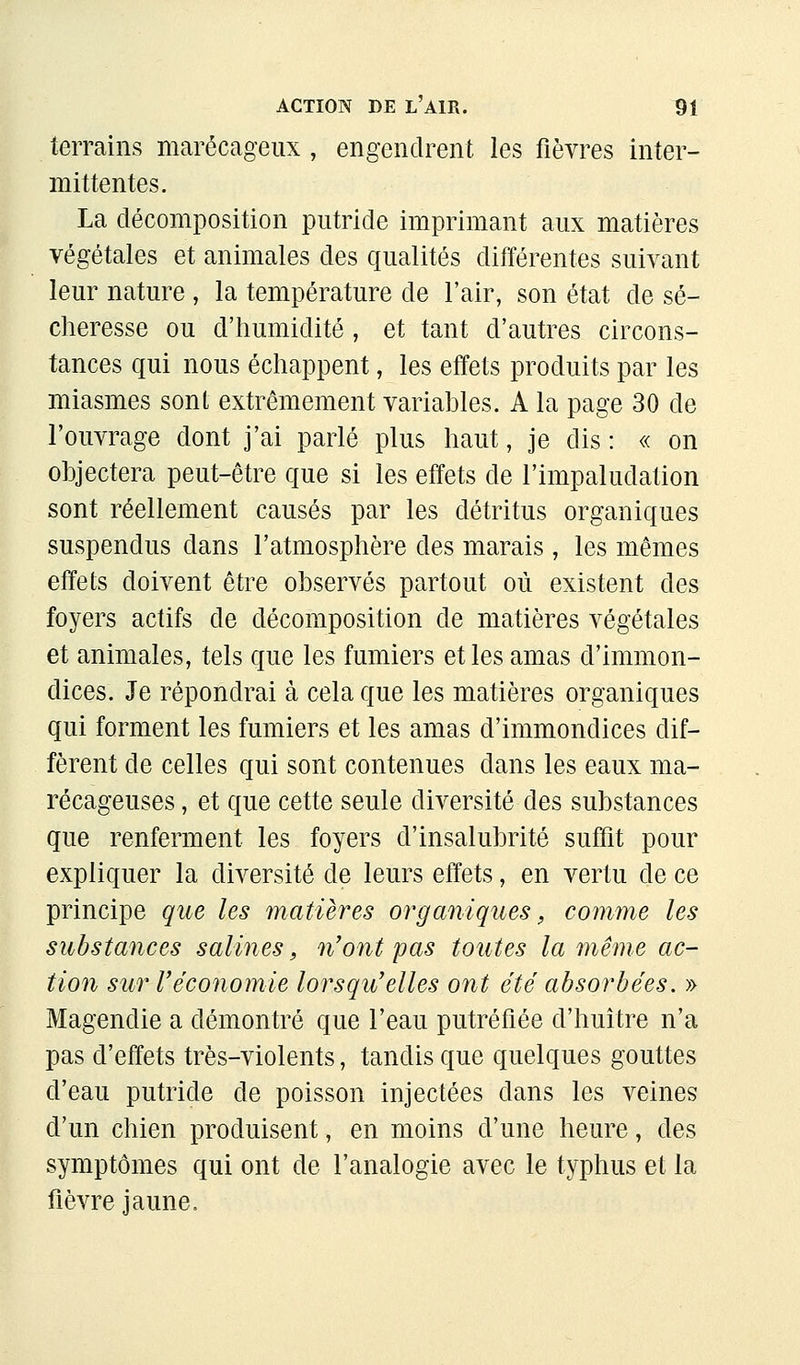 terrains marécageux, engendrent les fièvres inter- mittentes. La décomposition putride imprimant aux matières végétales et animales des qualités différentes suivant leur nature , la température de l'air, son état de sé- cheresse ou d'humidité, et tant d'autres circons- tances qui nous échappent, les effets produits par les miasmes sont extrêmement variables. A la page 30 de l'ouvrage dont j'ai parlé plus haut, je dis : « on objectera peut-être que si les effets de l'impaludation sont réellement causés par les détritus organiques suspendus dans l'atmosphère des marais, les mêmes effets doivent être observés partout où existent des foyers actifs de décomposition de matières végétales et animales, tels que les fumiers et les amas d'immon- dices. Je répondrai à cela que les matières organiques qui forment les fumiers et les amas d'immondices dif- fèrent de celles qui sont contenues dans les eaux ma- récageuses , et que cette seule diversité des substances que renferment les foyers d'insalubrité suffit pour expliquer la diversité de leurs effets, en vertu de ce principe que les matières organiques, comme les substances salines, n'ont pas toutes la même ac- tion sur Téconomie lorsqu'elles ont été absorbées. » Magendie a démontré que l'eau putréfiée d'huître n'a pas d'effets très-violents, tandis que quelques gouttes d'eau putride de poisson injectées dans les veines d'un chien produisent, en moins d'une heure, des symptômes qui ont de l'analogie avec le typhus et la fièvre jaune.