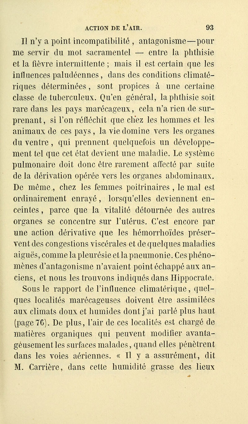 Il n'y a point incompatibilité , antagonisme—pour me servir du mot sacramentel — entre la plithisie et la fièvre intermittente ; mais il est certain que les influences paludéennes, dans des conditions climaté- riques déterminées, sont propices à une certaine classe de tuberculeux. Qu'en général, la phthisie soit rare dans les pays marécageux, cela n'a rien de sur- prenant , si l'on réfléchit que chez les hommes et les animaux de ces pays, la vie domine vers les organes du ventre, qui prennent quelquefois un développe- ment tel que cet état devient une maladie. Le système pulmonaire doit donc être rarement affecté par suite de la dérivation opérée vers les organes abdominaux. De même., chez les femmes poitrinaires, le mal est ordinairement enrayé, lorsqu'elles deviennent en- ceintes , parce que la vitalité détournée des autres organes se concentre sur l'utérus. C'est encore par une action dérivative que les hémorrhoïdes préser- vent des congestions viscérales et de quelques maladies aiguës, comme la pleurésie et la pneumonie. Ces phéno- mènes d'antagonisme n'avaient point échappé aux an- ciens, et nous les trouvons indiqués dans Hippocrate. Sous le rapport de l'influence climatérique, quel- ques localités marécageuses doivent être assimilées aux climats doux et hmnides dont j'ai parlé plus haut (page 76). De plus, l'air de ces localités est chargé de matières organiques qui peuvent modifier avanta- geusement les surfaces malades, quand elles pénètrent dans les voies aériennes. « Il y a assurément, dit M. Carrière, dans cette humidité grasse des lieux