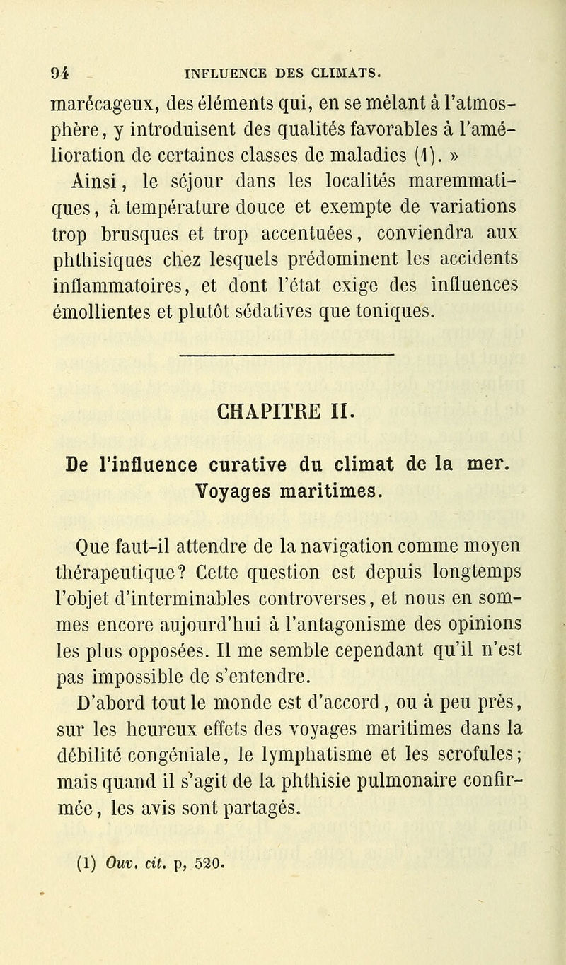 marécageux, des éléments qui, en se mêlant à l'atmos- phère , y introduisent des qualités favorables à l'amé- lioration de certaines classes de maladies (1 ). » Ainsi, le séjour dans les localités maremmati- ques, à température douce et exempte de variations trop brusques et trop accentuées, conviendra aux phthisiques chez lesquels prédominent les accidents inflammatoires, et dont l'état exige des influences émoUientes et plutôt sédatives que toniques. CHAPITRE II. De l'influence curative du climat de la mer. Voyages maritimes. Que faut-il attendre de la navigation comme moyen thérapeutique? Cette question est depuis longtemps l'objet d'interminables controverses, et nous en som- mes encore aujourd'hui à l'antagonisme des opinions les plus opposées. Il me semble cependant qu'il n'est pas impossible de s'entendre. D'abord tout le monde est d'accord, ou à peu près, sur les heureux effets des voyages maritimes dans la débilité congéniale, le lymphatisme et les scrofules; mais quand il s'agit de la phthisie pulmonaire confir- mée, les avis sont partagés.