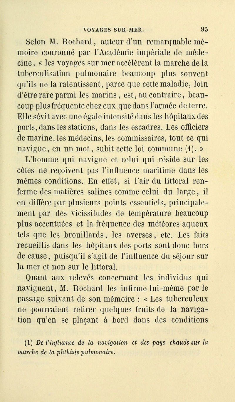 Selon M. Rochard, auteur d'un remarquable mé- moire couronné par l'Académie impériale de méde- cine , « les voyages sur mer accélèrent la marche de la tuberculisation pulmonaire beaucoup plus souvent qu'ils ne la ralentissent, parce que cette maladie, loin d'être rare parmi les marins, est, au contraire, beau- coup plus fréquente chez eux que dans l'armée de terre. Elle sévit avec une égale intensité dans les hôpitaux des ports, dans les stations, dans les escadres. Les officiers de marine, les médecins, les commissaires, tout ce qui navigue, en un mot, subit cette loi commune (1). » L'homme qui navigue et celui qui réside sur les côtes ne reçoivent pas l'influence maritime dans les mêmes conditions. En effet, si l'air du littoral ren- ferme des matières salines comme celui du large, il en diffère par plusieurs points essentiels, principale- ment par des vicissitudes de température beaucoup plus accentuées et la fréquence des météores aqueux tels que les brouillards, les averses, etc. Les faits recueillis dans les hôpitaux des ports sont donc hors de cause, puisqu'il s'agit de l'influence du séjour sur la mer et non sur le littoral. Quant aux relevés concernant les individus qui naviguent, M. Rochard les infirme lui-même par le passage suivant de son mémoire : « Les tuberculeux ne pourraient retirer quelques fruits de la naviga- tion qu'en se plaçant à bord dans des conditions (1) De l'influence de la navigation et des pays chauds sur la marche de la phlhisie pulmonaire.