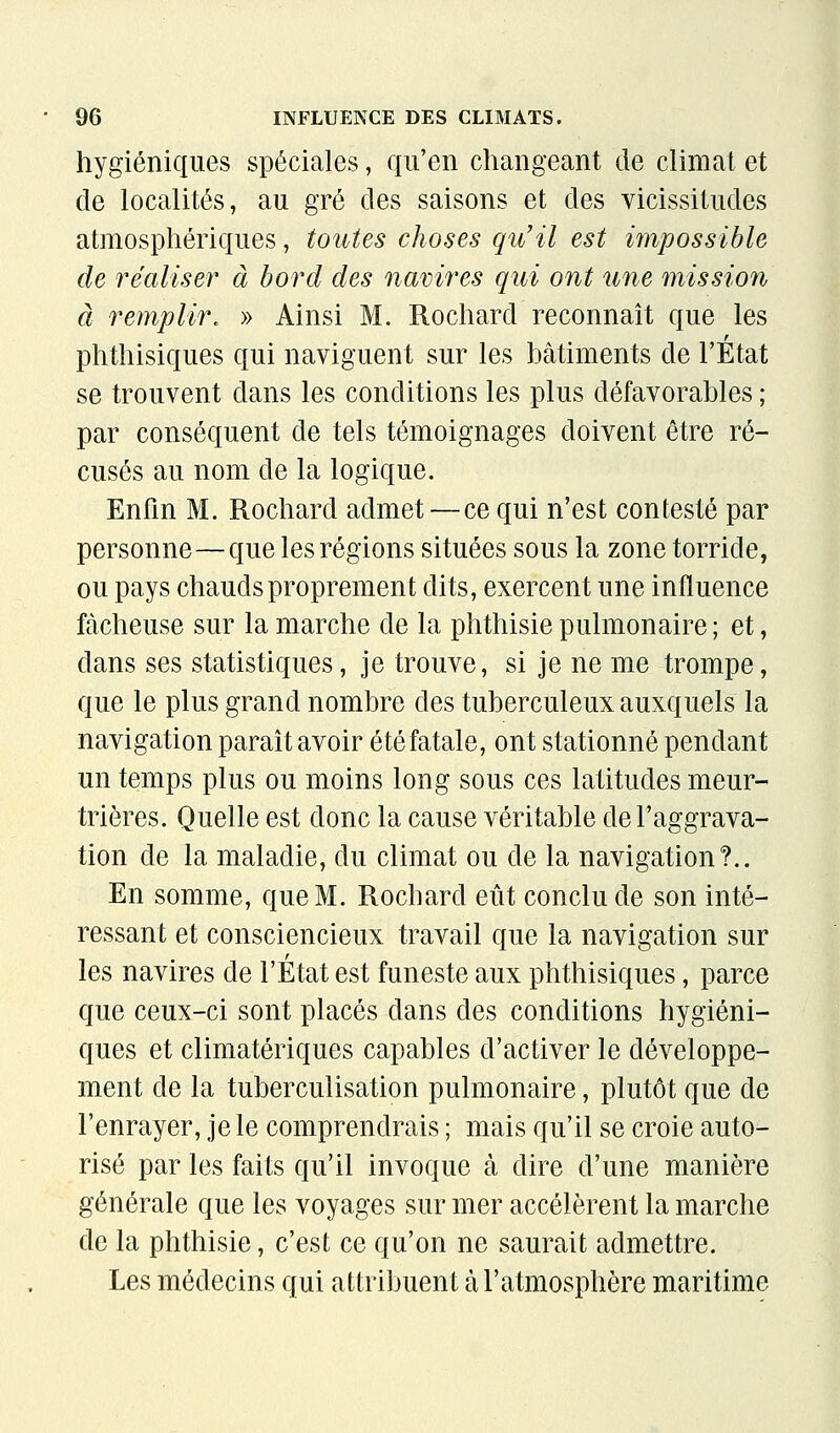 hygiéniques spéciales, qu'en changeant de climat et de localités, au gré des saisons et des vicissitudes atmosphériques, toutes choses qu'il est impossible de réaliser à bord des navires qui ont îine mission à remplir, » Ainsi M. Rochard reconnaît que les phthisiques qui naviguent sur les bâtiments de l'État se trouvent dans les conditions les plus défavorables ; par conséquent de tels témoignages doivent être ré- cusés au nom de la logique. Enfin M. Rochard admet — ce qui n'est contesté par personne—que les régions situées sous la zone torride, ou pays chauds proprement dits, exercent une influence fâcheuse sur la marche de la phthisiepulmonaire; et, dans ses statistiques, je trouve, si je ne me trompe, que le plus grand nombre des tuberculeux auxquels la navigation paraît avoir été fatale, ont stationné pendant un temps plus ou moins long sous ces latitudes meur- trières. Quelle est donc la cause véritable de l'aggrava- tion de la maladie, du climat ou de la navigation?.. En somme, que M. Rochard eût conclu de son inté- ressant et consciencieux travail que la navigation sur les navires de l'État est funeste aux phthisiques, parce que ceux-ci sont placés dans des conditions hygiéni- ques et climatériques capables d'activer le développe- ment de la tuberculisation pulmonaire, plutôt que de l'enrayer, je le comprendrais ; mais qu'il se croie auto- risé par les faits qu'il invoque à dire d'une manière générale que les voyages sur mer accélèrent la marche de la phthisie, c'est ce qu'on ne saurait admettre. Les médecins qui attribuent à l'atmosphère maritime